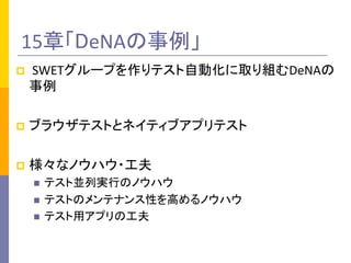 15章「DeNAの事例」	
p  	
  SWETグループを作りテスト自動化に取り組むDeNAの
事例	
  
p  ブラウザテストとネイティブアプリテスト	
  
p  様々なノウハウ・工夫	
  
n  テスト並列実行のノウハウ	
  
n  テストのメンテナンス性を高めるノウハウ	
  
n  テスト用アプリの工夫	
  
 