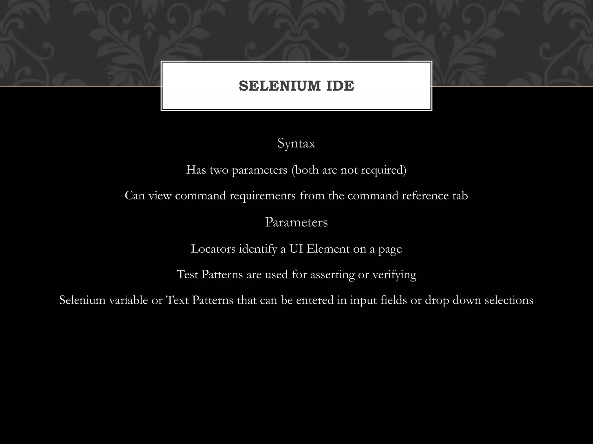 Syntax
Has two parameters (both are not required)
Can view command requirements from the command reference tab
Parameters
Locators identify a UI Element on a page
Test Patterns are used for asserting or verifying
Selenium variable or Text Patterns that can be entered in input fields or drop down selections
SELENIUM IDE
 