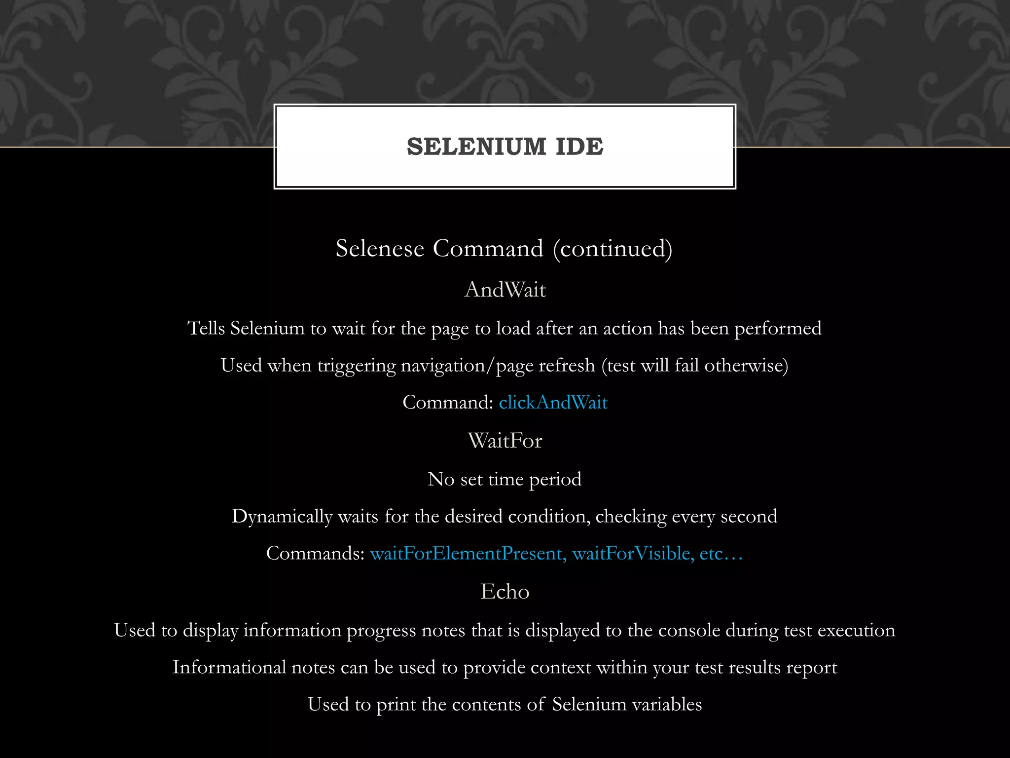 Selenese Command (continued)
AndWait
Tells Selenium to wait for the page to load after an action has been performed
Used when triggering navigation/page refresh (test will fail otherwise)
Command: clickAndWait
WaitFor
No set time period
Dynamically waits for the desired condition, checking every second
Commands: waitForElementPresent, waitForVisible, etc…
Echo
Used to display information progress notes that is displayed to the console during test execution
Informational notes can be used to provide context within your test results report
Used to print the contents of Selenium variables
SELENIUM IDE
 