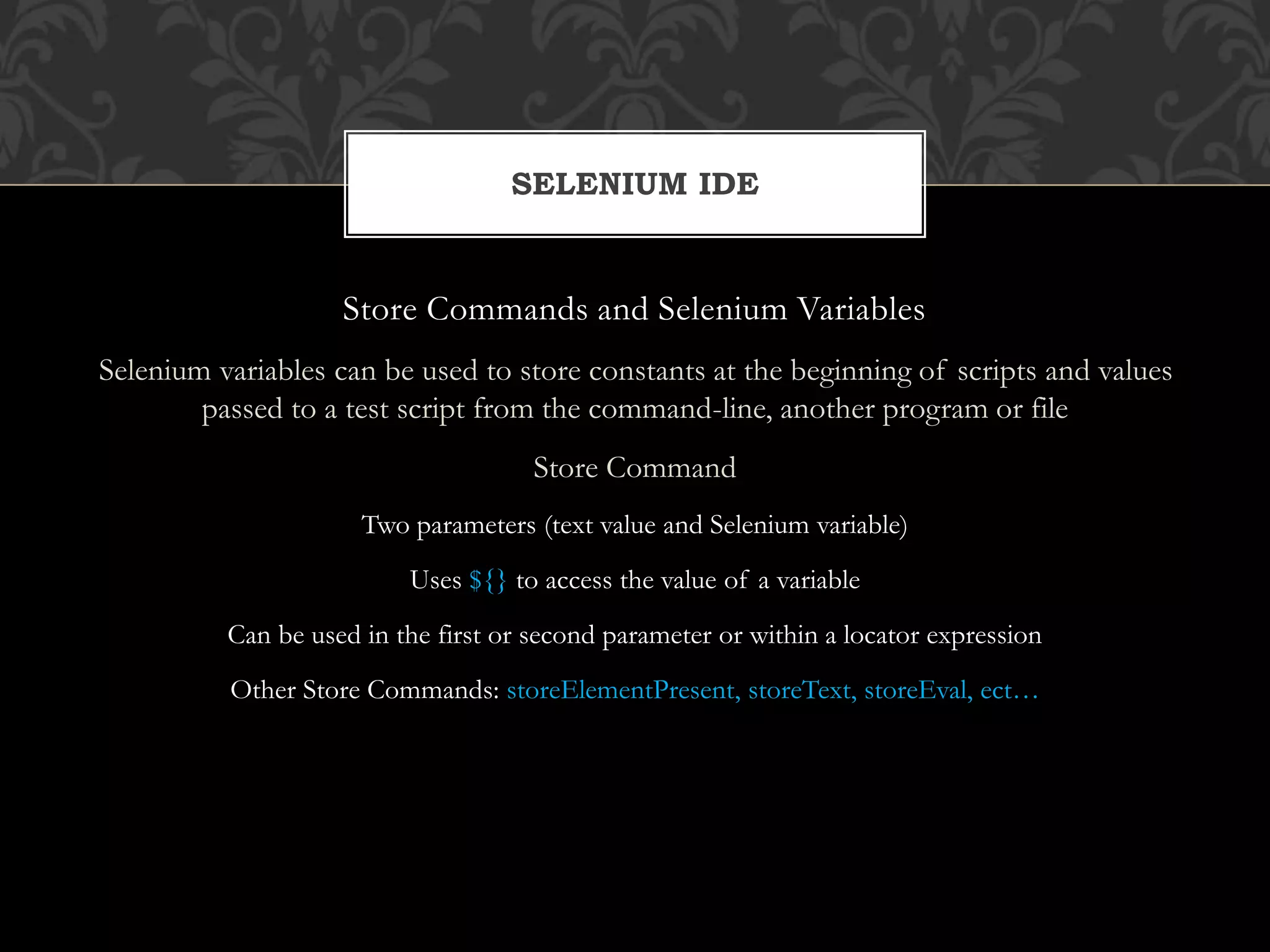 Store Commands and Selenium Variables
Selenium variables can be used to store constants at the beginning of scripts and values
passed to a test script from the command-line, another program or file
Store Command
Two parameters (text value and Selenium variable)
Uses ${} to access the value of a variable
Can be used in the first or second parameter or within a locator expression
Other Store Commands: storeElementPresent, storeText, storeEval, ect…
SELENIUM IDE
 