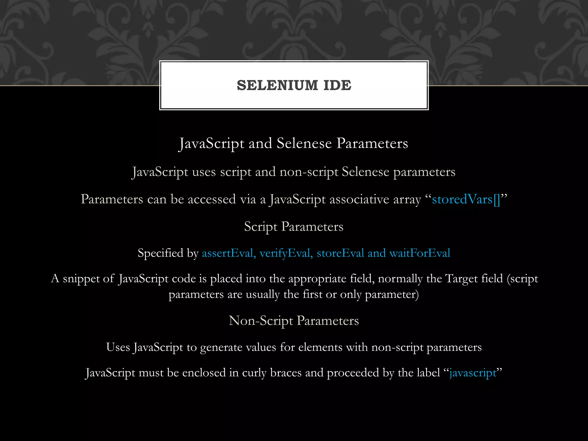 JavaScript and Selenese Parameters
JavaScript uses script and non-script Selenese parameters
Parameters can be accessed via a JavaScript associative array “storedVars[]”
Script Parameters
Specified by assertEval, verifyEval, storeEval and waitForEval
A snippet of JavaScript code is placed into the appropriate field, normally the Target field (script
parameters are usually the first or only parameter)
Non-Script Parameters
Uses JavaScript to generate values for elements with non-script parameters
JavaScript must be enclosed in curly braces and proceeded by the label “javascript”
SELENIUM IDE
 