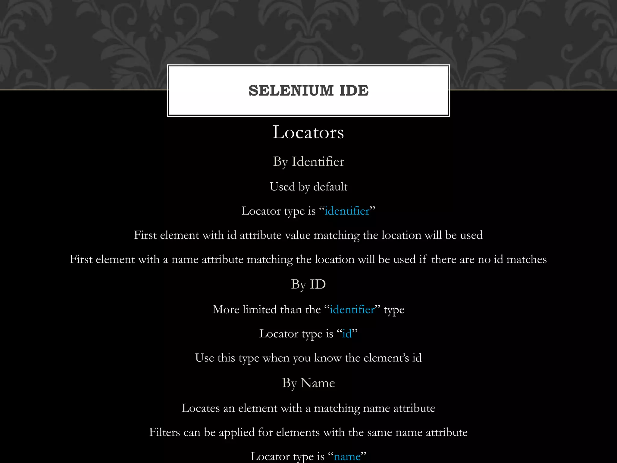 Locators
By Identifier
Used by default
Locator type is “identifier”
First element with id attribute value matching the location will be used
First element with a name attribute matching the location will be used if there are no id matches
By ID
More limited than the “identifier” type
Locator type is “id”
Use this type when you know the element’s id
By Name
Locates an element with a matching name attribute
Filters can be applied for elements with the same name attribute
Locator type is “name”
SELENIUM IDE
 