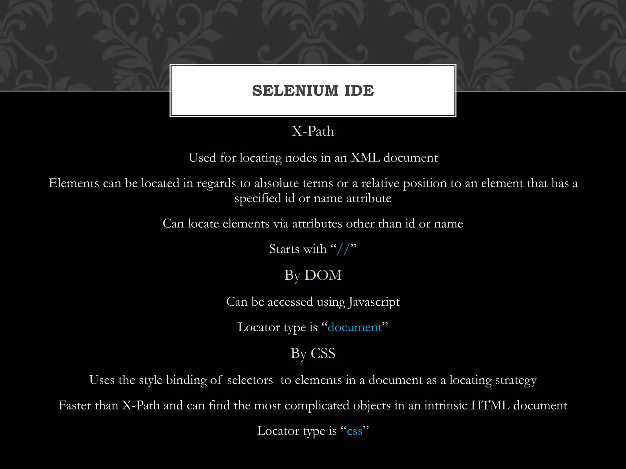 X-Path
Used for locating nodes in an XML document
Elements can be located in regards to absolute terms or a relative position to an element that has a
specified id or name attribute
Can locate elements via attributes other than id or name
Starts with “//”
By DOM
Can be accessed using Javascript
Locator type is “document”
By CSS
Uses the style binding of selectors to elements in a document as a locating strategy
Faster than X-Path and can find the most complicated objects in an intrinsic HTML document
Locator type is “css”
SELENIUM IDE
 