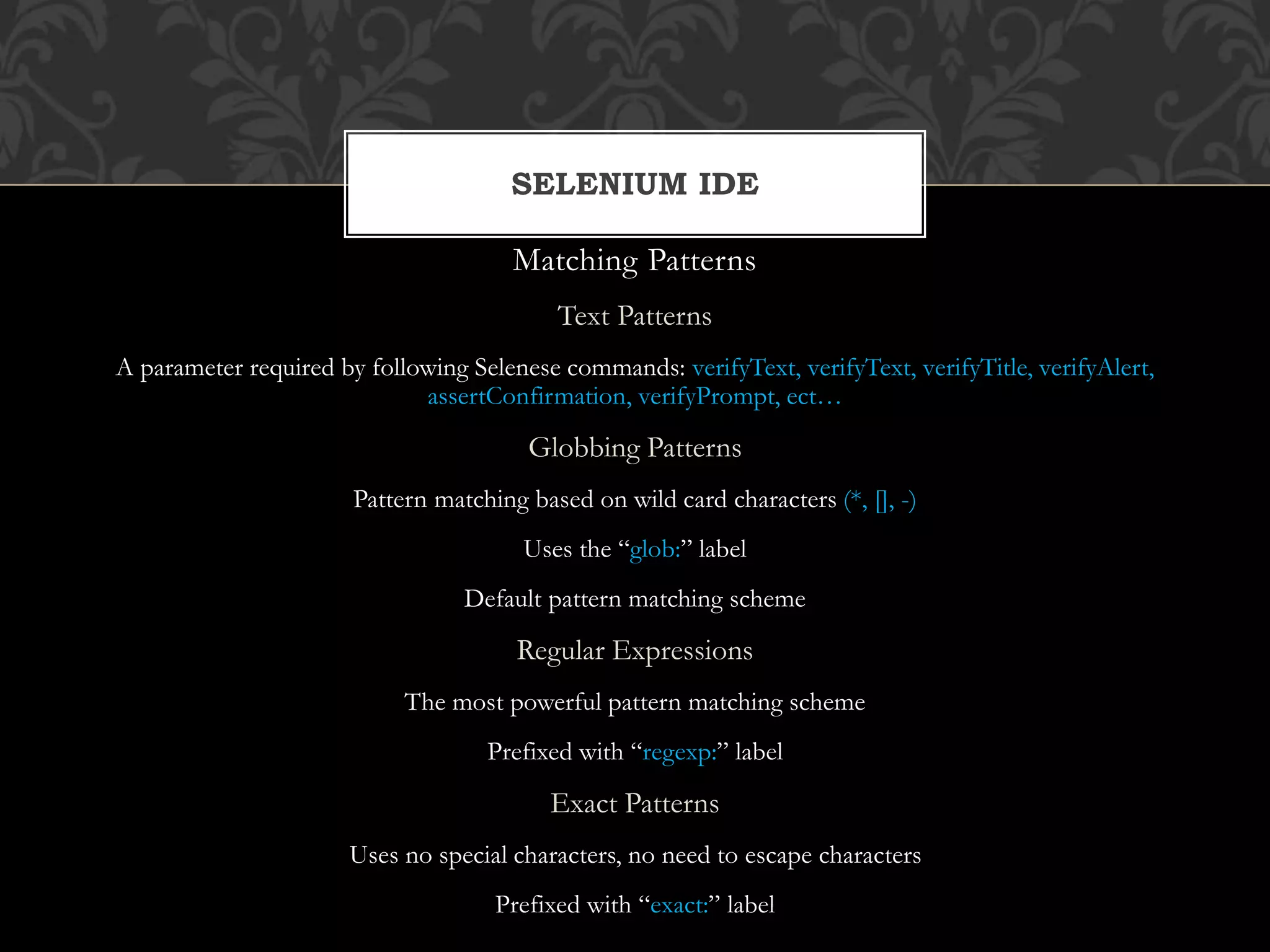 Matching Patterns
Text Patterns
A parameter required by following Selenese commands: verifyText, verifyText, verifyTitle, verifyAlert,
assertConfirmation, verifyPrompt, ect…
Globbing Patterns
Pattern matching based on wild card characters (*, [], -)
Uses the “glob:” label
Default pattern matching scheme
Regular Expressions
The most powerful pattern matching scheme
Prefixed with “regexp:” label
Exact Patterns
Uses no special characters, no need to escape characters
Prefixed with “exact:” label
SELENIUM IDE
 