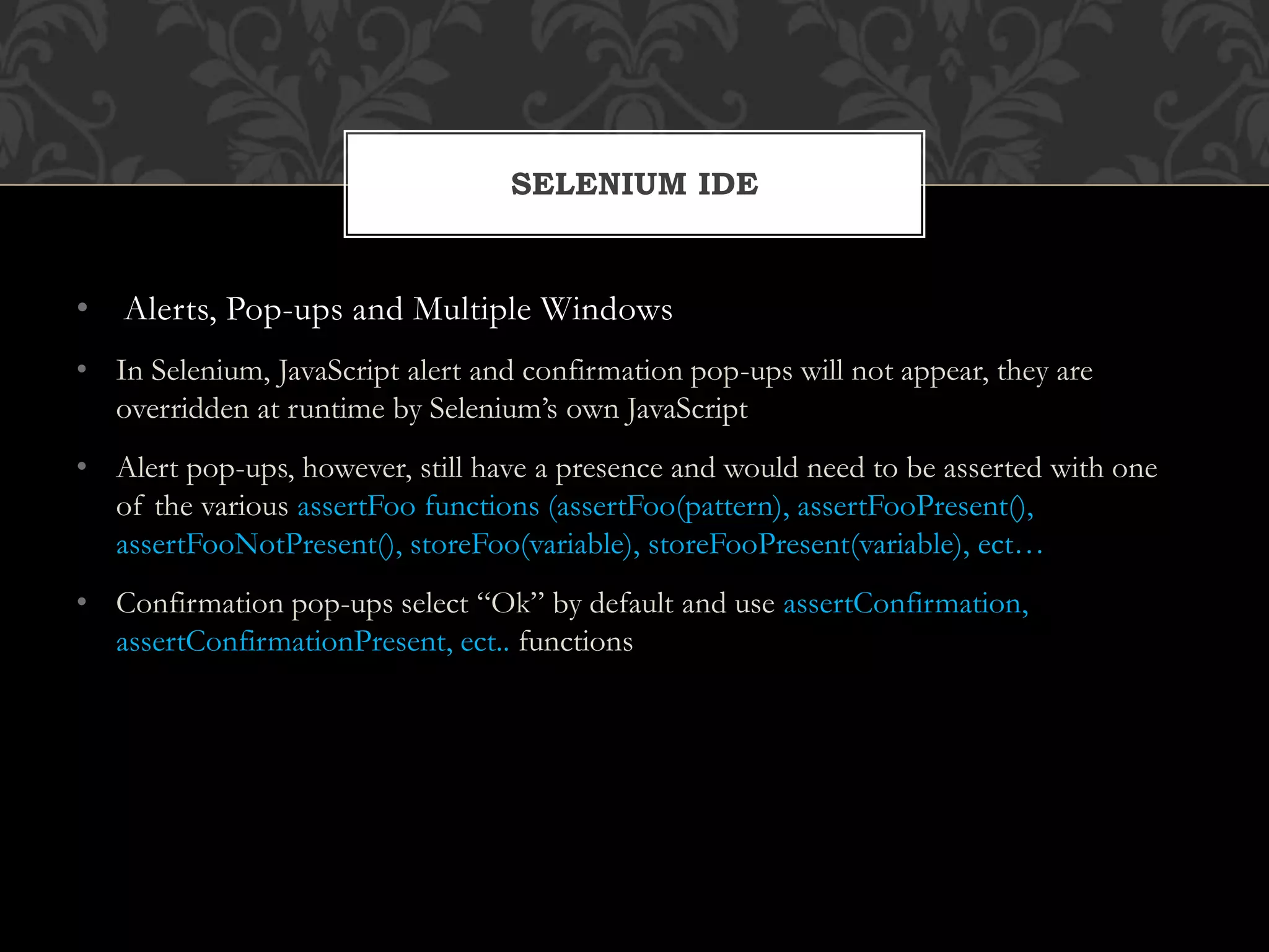 • Alerts, Pop-ups and Multiple Windows
• In Selenium, JavaScript alert and confirmation pop-ups will not appear, they are
overridden at runtime by Selenium’s own JavaScript
• Alert pop-ups, however, still have a presence and would need to be asserted with one
of the various assertFoo functions (assertFoo(pattern), assertFooPresent(),
assertFooNotPresent(), storeFoo(variable), storeFooPresent(variable), ect…
• Confirmation pop-ups select “Ok” by default and use assertConfirmation,
assertConfirmationPresent, ect.. functions
SELENIUM IDE
 