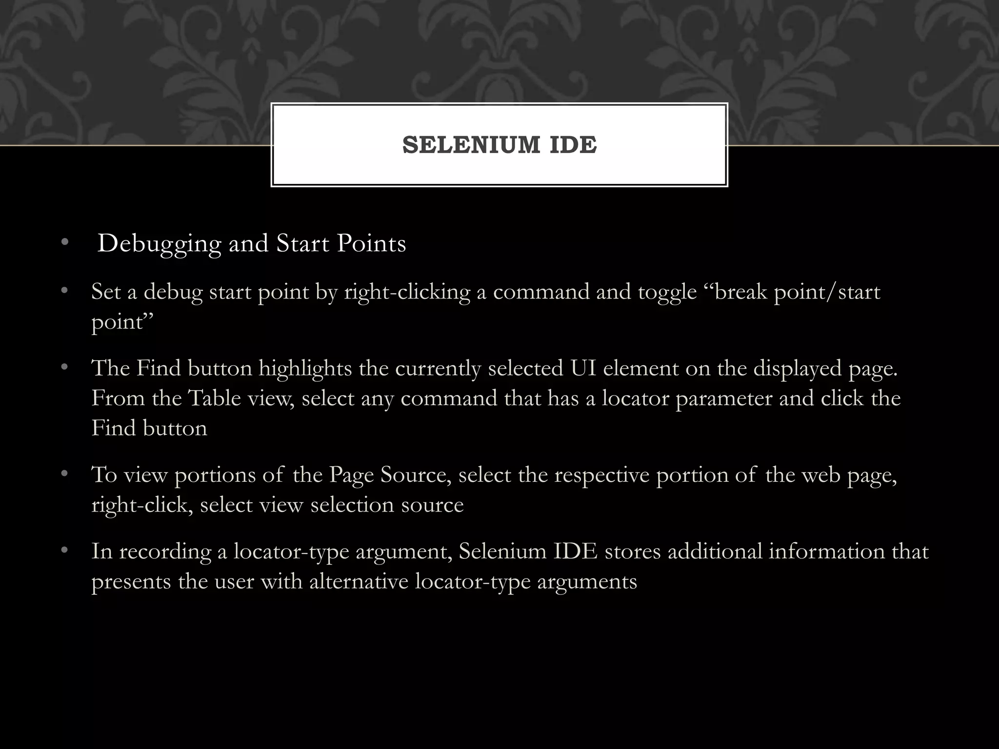 • Debugging and Start Points
• Set a debug start point by right-clicking a command and toggle “break point/start
point”
• The Find button highlights the currently selected UI element on the displayed page.
From the Table view, select any command that has a locator parameter and click the
Find button
• To view portions of the Page Source, select the respective portion of the web page,
right-click, select view selection source
• In recording a locator-type argument, Selenium IDE stores additional information that
presents the user with alternative locator-type arguments
SELENIUM IDE
 