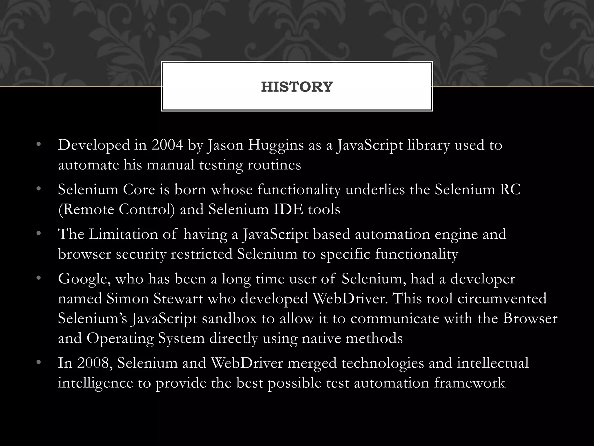 • Developed in 2004 by Jason Huggins as a JavaScript library used to
automate his manual testing routines
• Selenium Core is born whose functionality underlies the Selenium RC
(Remote Control) and Selenium IDE tools
• The Limitation of having a JavaScript based automation engine and
browser security restricted Selenium to specific functionality
• Google, who has been a long time user of Selenium, had a developer
named Simon Stewart who developed WebDriver. This tool circumvented
Selenium’s JavaScript sandbox to allow it to communicate with the Browser
and Operating System directly using native methods
• In 2008, Selenium and WebDriver merged technologies and intellectual
intelligence to provide the best possible test automation framework
HISTORY
 