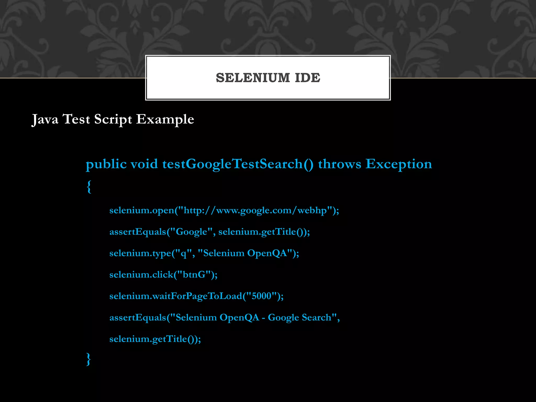Java Test Script Example
public void testGoogleTestSearch() throws Exception
{
selenium.open("http://www.google.com/webhp");
assertEquals("Google", selenium.getTitle());
selenium.type("q", "Selenium OpenQA");
selenium.click("btnG");
selenium.waitForPageToLoad("5000");
assertEquals("Selenium OpenQA - Google Search",
selenium.getTitle());
}
SELENIUM IDE
 