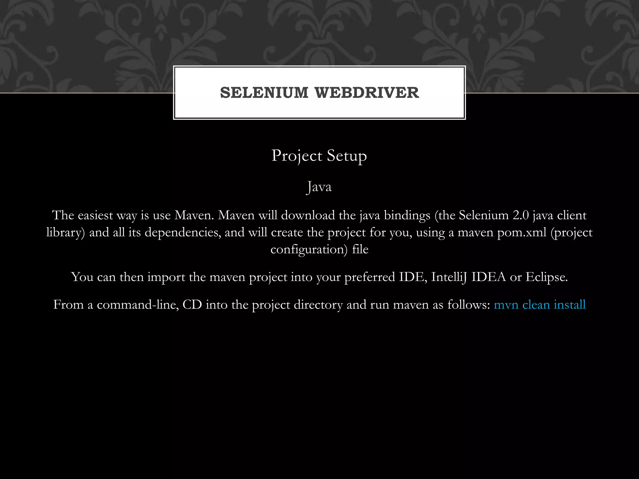 Project Setup
Java
The easiest way is use Maven. Maven will download the java bindings (the Selenium 2.0 java client
library) and all its dependencies, and will create the project for you, using a maven pom.xml (project
configuration) file
You can then import the maven project into your preferred IDE, IntelliJ IDEA or Eclipse.
From a command-line, CD into the project directory and run maven as follows: mvn clean install
SELENIUM WEBDRIVER
 