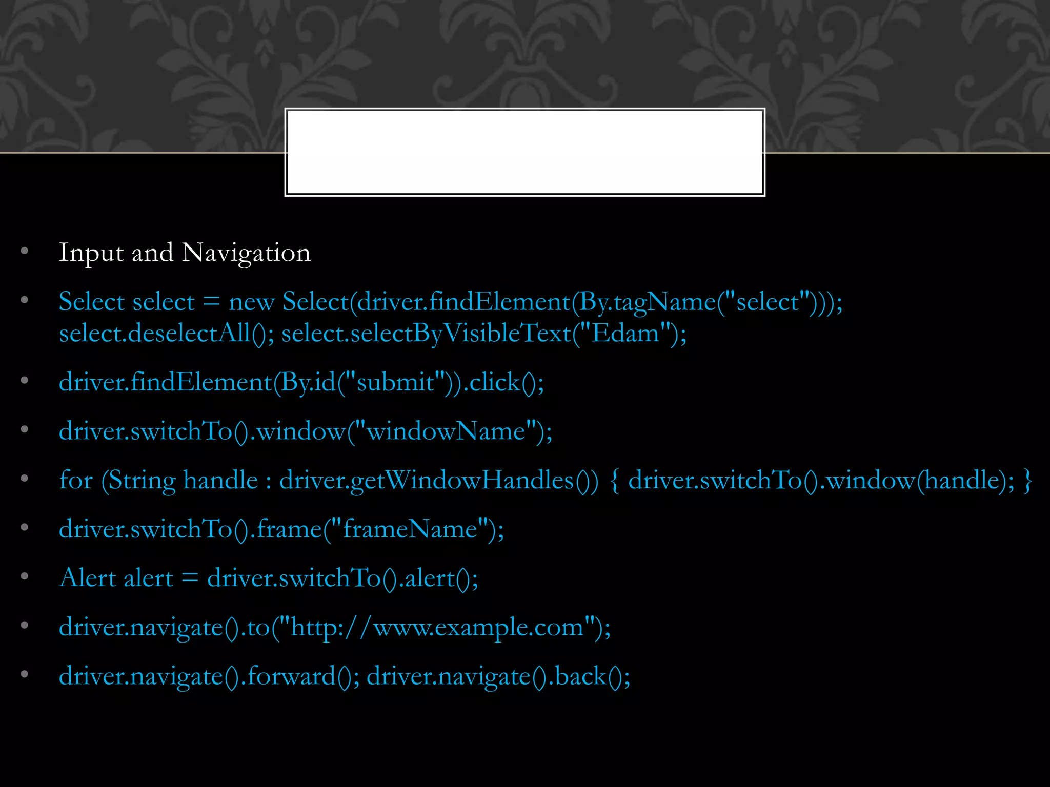 • Input and Navigation
• Select select = new Select(driver.findElement(By.tagName("select")));
select.deselectAll(); select.selectByVisibleText("Edam");
• driver.findElement(By.id("submit")).click();
• driver.switchTo().window("windowName");
• for (String handle : driver.getWindowHandles()) { driver.switchTo().window(handle); }
• driver.switchTo().frame("frameName");
• Alert alert = driver.switchTo().alert();
• driver.navigate().to("http://www.example.com");
• driver.navigate().forward(); driver.navigate().back();
 