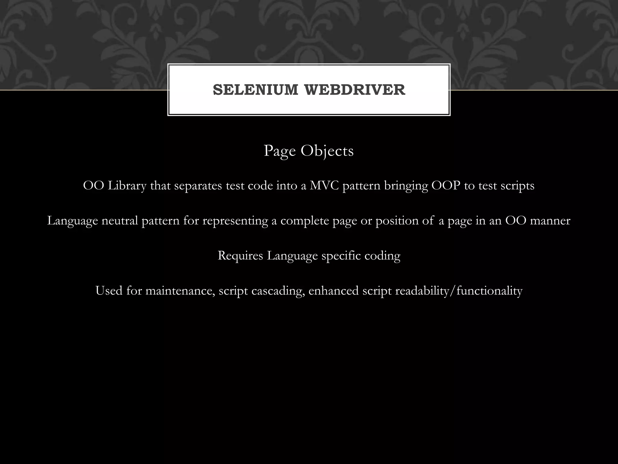 Page Objects
OO Library that separates test code into a MVC pattern bringing OOP to test scripts
Language neutral pattern for representing a complete page or position of a page in an OO manner
Requires Language specific coding
Used for maintenance, script cascading, enhanced script readability/functionality
SELENIUM WEBDRIVER
 