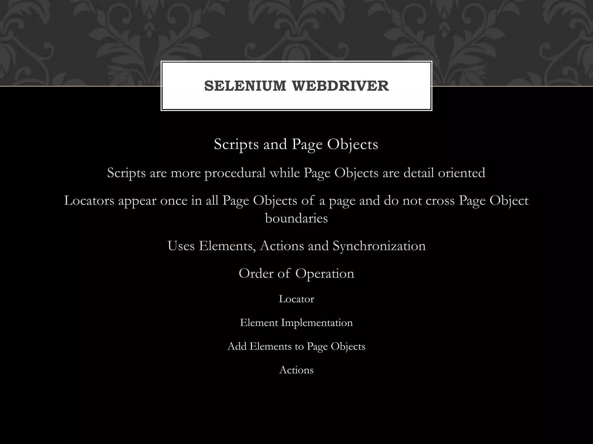 Scripts and Page Objects
Scripts are more procedural while Page Objects are detail oriented
Locators appear once in all Page Objects of a page and do not cross Page Object
boundaries
Uses Elements, Actions and Synchronization
Order of Operation
Locator
Element Implementation
Add Elements to Page Objects
Actions
SELENIUM WEBDRIVER
 