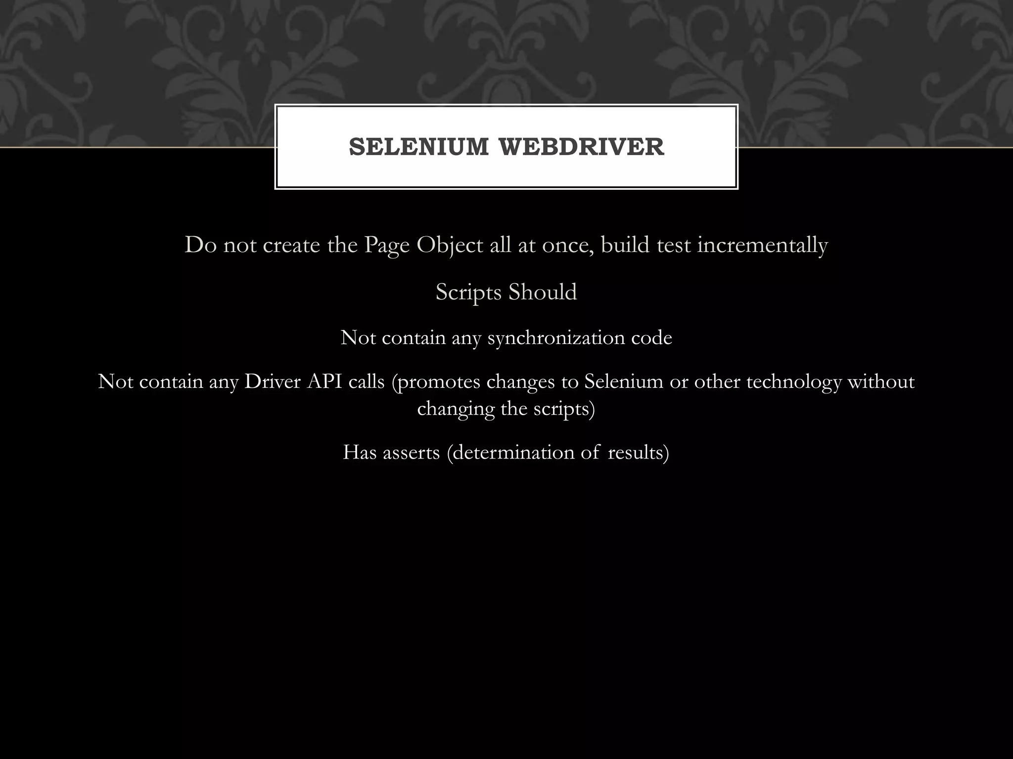 Do not create the Page Object all at once, build test incrementally
Scripts Should
Not contain any synchronization code
Not contain any Driver API calls (promotes changes to Selenium or other technology without
changing the scripts)
Has asserts (determination of results)
SELENIUM WEBDRIVER
 