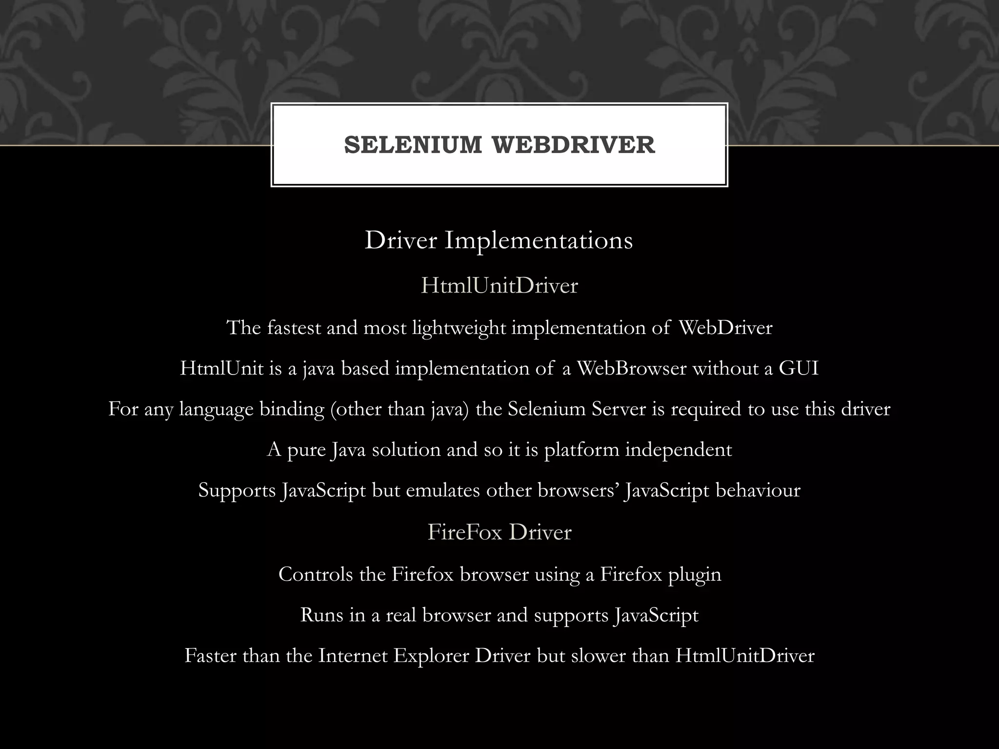 Driver Implementations
HtmlUnitDriver
The fastest and most lightweight implementation of WebDriver
HtmlUnit is a java based implementation of a WebBrowser without a GUI
For any language binding (other than java) the Selenium Server is required to use this driver
A pure Java solution and so it is platform independent
Supports JavaScript but emulates other browsers’ JavaScript behaviour
FireFox Driver
Controls the Firefox browser using a Firefox plugin
Runs in a real browser and supports JavaScript
Faster than the Internet Explorer Driver but slower than HtmlUnitDriver
SELENIUM WEBDRIVER
 