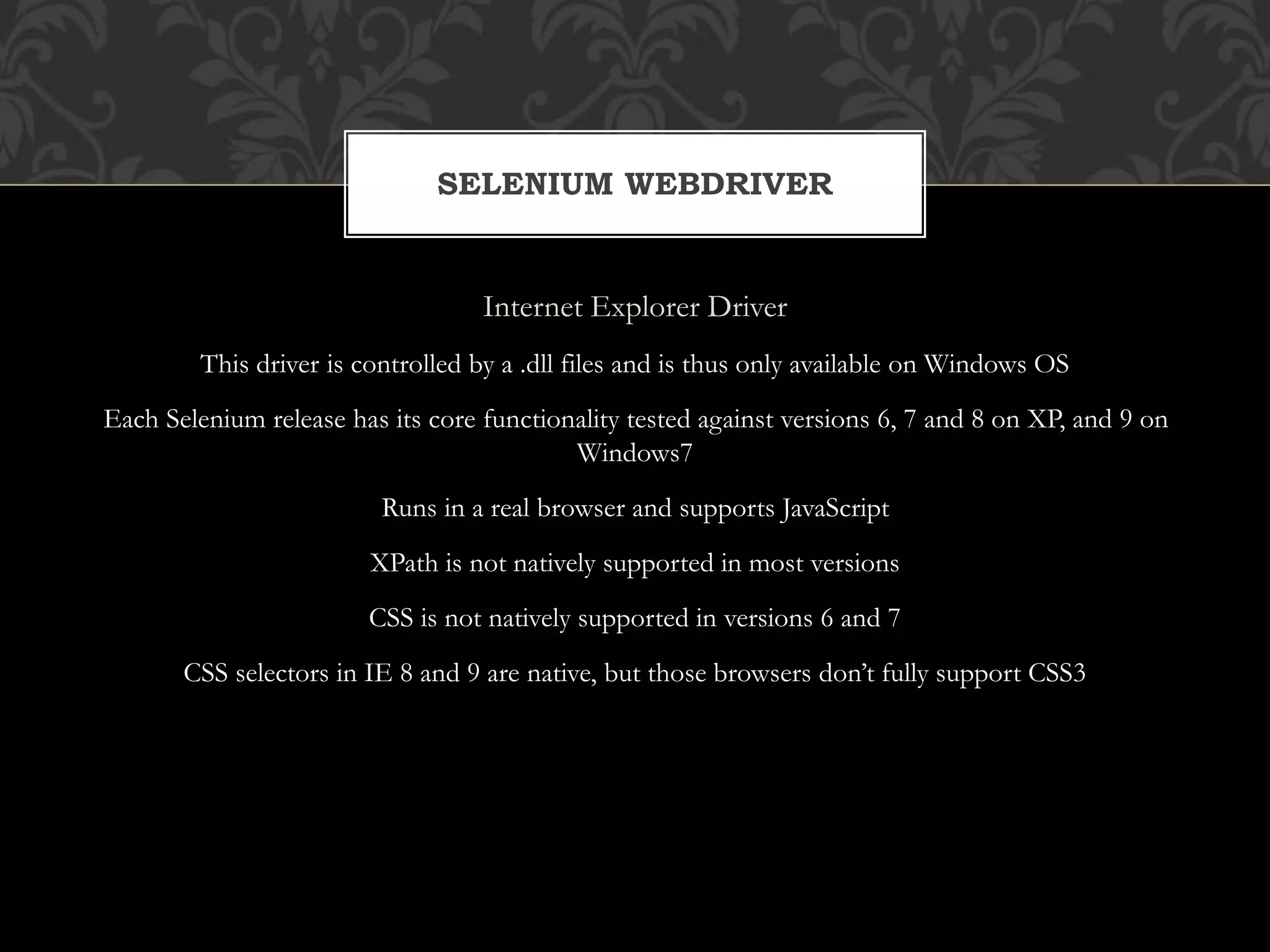 Internet Explorer Driver
This driver is controlled by a .dll files and is thus only available on Windows OS
Each Selenium release has its core functionality tested against versions 6, 7 and 8 on XP, and 9 on
Windows7
Runs in a real browser and supports JavaScript
XPath is not natively supported in most versions
CSS is not natively supported in versions 6 and 7
CSS selectors in IE 8 and 9 are native, but those browsers don’t fully support CSS3
SELENIUM WEBDRIVER
 