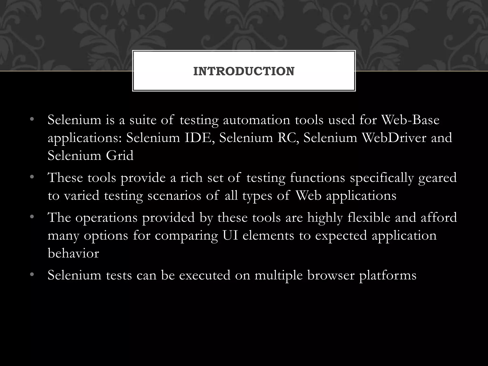 • Selenium is a suite of testing automation tools used for Web-Base
applications: Selenium IDE, Selenium RC, Selenium WebDriver and
Selenium Grid
• These tools provide a rich set of testing functions specifically geared
to varied testing scenarios of all types of Web applications
• The operations provided by these tools are highly flexible and afford
many options for comparing UI elements to expected application
behavior
• Selenium tests can be executed on multiple browser platforms
INTRODUCTION
 