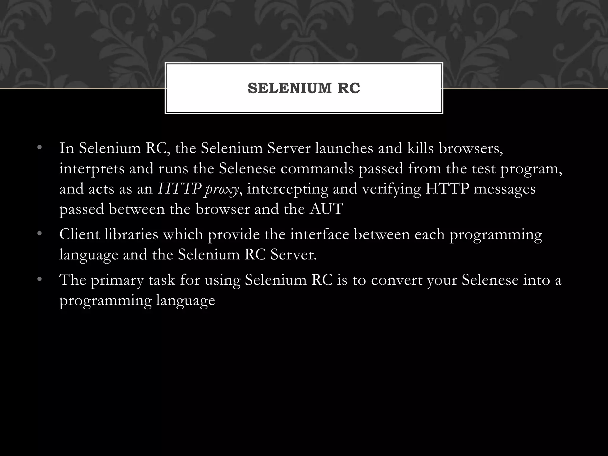 • In Selenium RC, the Selenium Server launches and kills browsers,
interprets and runs the Selenese commands passed from the test program,
and acts as an HTTP proxy, intercepting and verifying HTTP messages
passed between the browser and the AUT
• Client libraries which provide the interface between each programming
language and the Selenium RC Server.
• The primary task for using Selenium RC is to convert your Selenese into a
programming language
SELENIUM RC
 