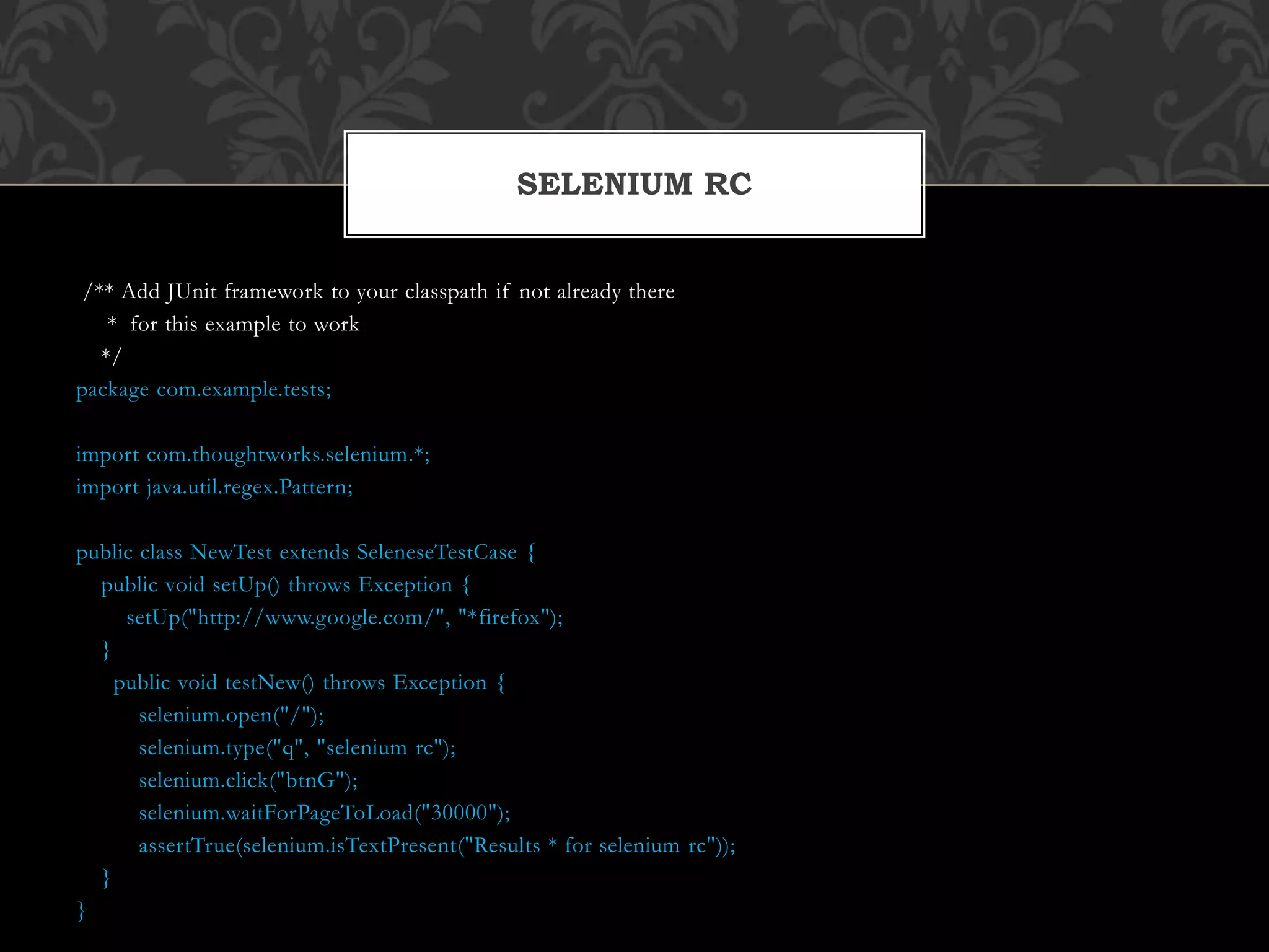 /** Add JUnit framework to your classpath if not already there
* for this example to work
*/
package com.example.tests;
import com.thoughtworks.selenium.*;
import java.util.regex.Pattern;
public class NewTest extends SeleneseTestCase {
public void setUp() throws Exception {
setUp("http://www.google.com/", "*firefox");
}
public void testNew() throws Exception {
selenium.open("/");
selenium.type("q", "selenium rc");
selenium.click("btnG");
selenium.waitForPageToLoad("30000");
assertTrue(selenium.isTextPresent("Results * for selenium rc"));
}
}
SELENIUM RC
 