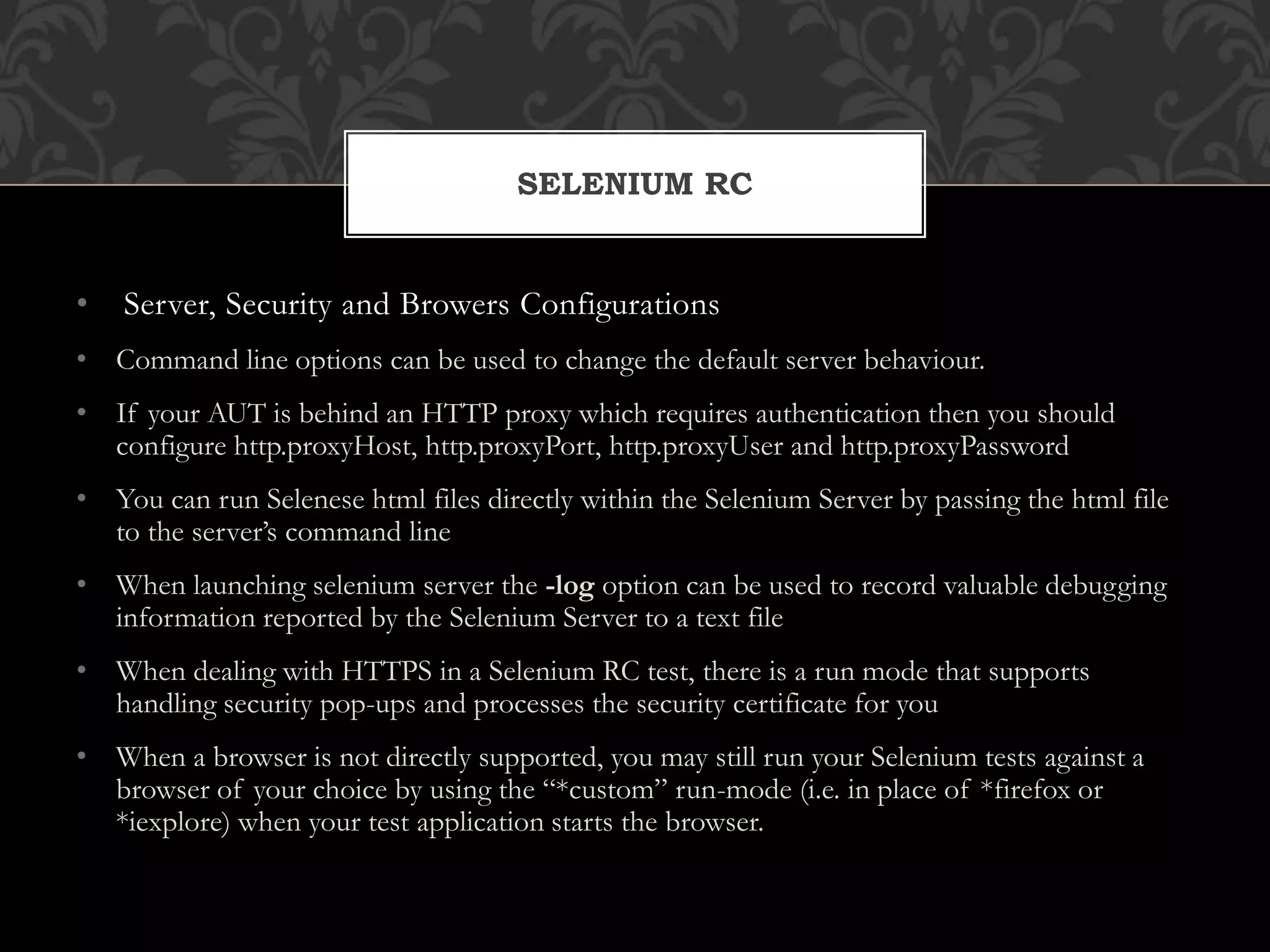 • Server, Security and Browers Configurations
• Command line options can be used to change the default server behaviour.
• If your AUT is behind an HTTP proxy which requires authentication then you should
configure http.proxyHost, http.proxyPort, http.proxyUser and http.proxyPassword
• You can run Selenese html files directly within the Selenium Server by passing the html file
to the server’s command line
• When launching selenium server the -log option can be used to record valuable debugging
information reported by the Selenium Server to a text file
• When dealing with HTTPS in a Selenium RC test, there is a run mode that supports
handling security pop-ups and processes the security certificate for you
• When a browser is not directly supported, you may still run your Selenium tests against a
browser of your choice by using the “*custom” run-mode (i.e. in place of *firefox or
*iexplore) when your test application starts the browser.
SELENIUM RC
 