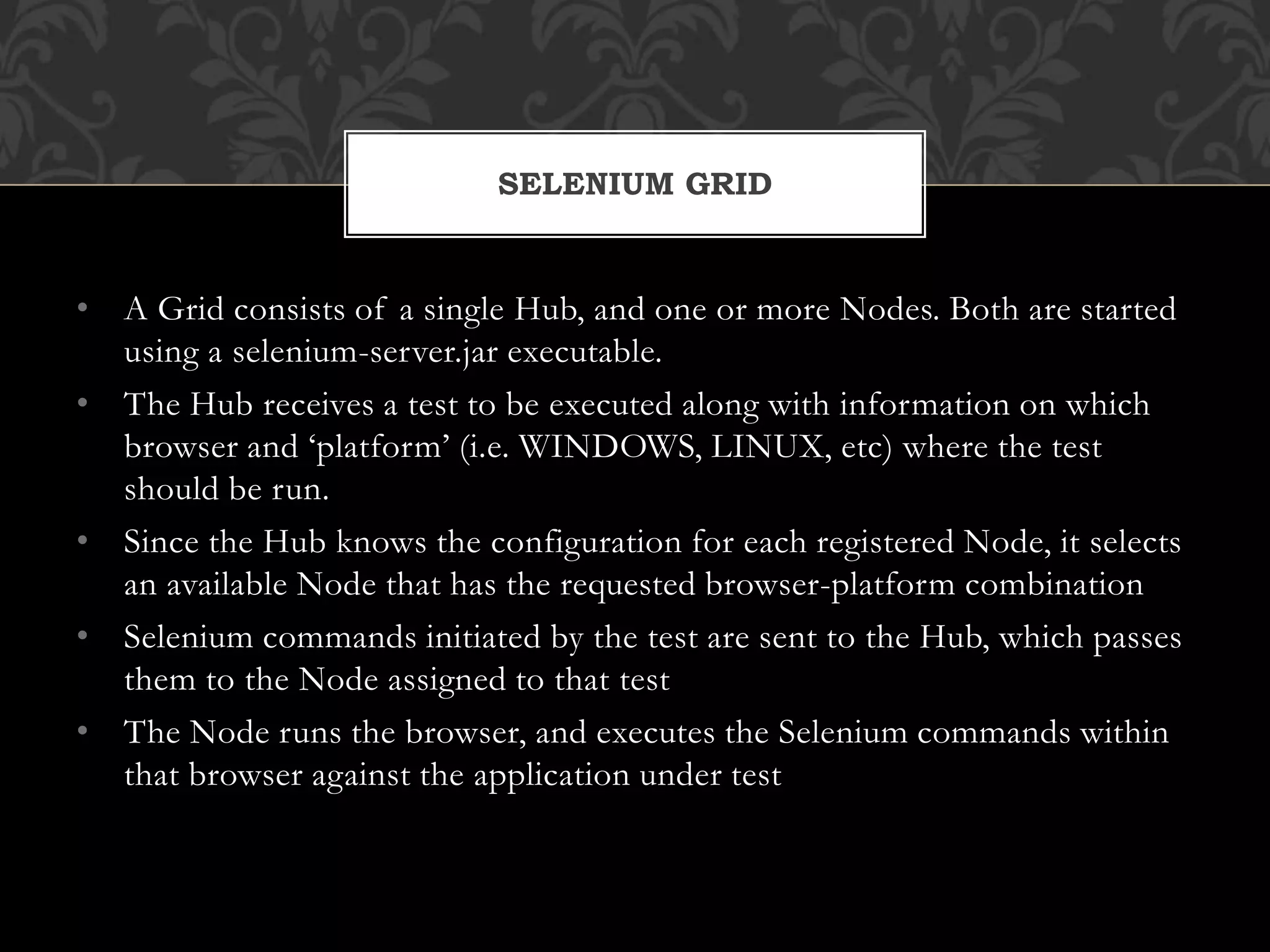 • A Grid consists of a single Hub, and one or more Nodes. Both are started
using a selenium-server.jar executable.
• The Hub receives a test to be executed along with information on which
browser and ‘platform’ (i.e. WINDOWS, LINUX, etc) where the test
should be run.
• Since the Hub knows the configuration for each registered Node, it selects
an available Node that has the requested browser-platform combination
• Selenium commands initiated by the test are sent to the Hub, which passes
them to the Node assigned to that test
• The Node runs the browser, and executes the Selenium commands within
that browser against the application under test
SELENIUM GRID
 