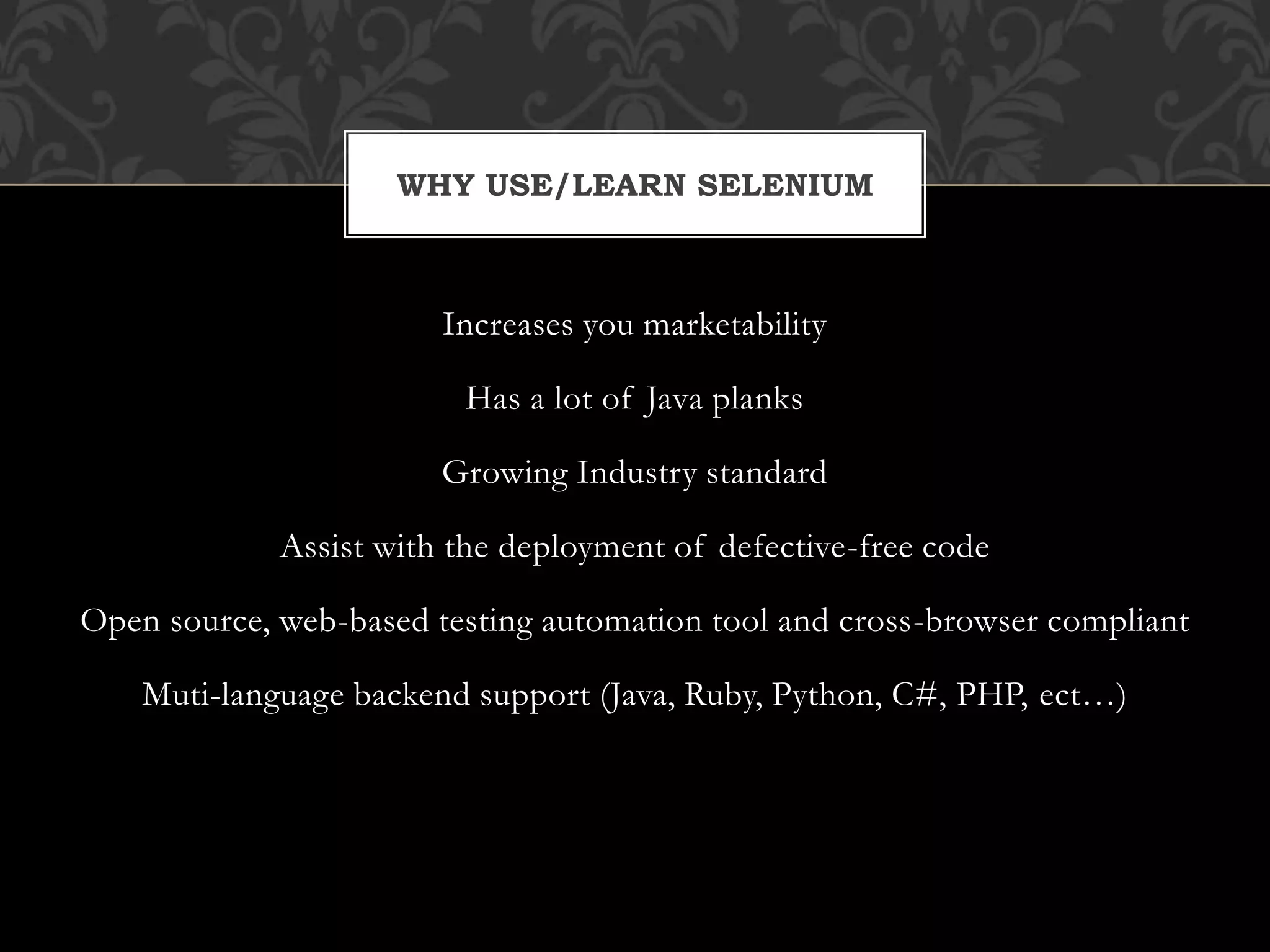 Increases you marketability
Has a lot of Java planks
Growing Industry standard
Assist with the deployment of defective-free code
Open source, web-based testing automation tool and cross-browser compliant
Muti-language backend support (Java, Ruby, Python, C#, PHP, ect…)
WHY USE/LEARN SELENIUM
 