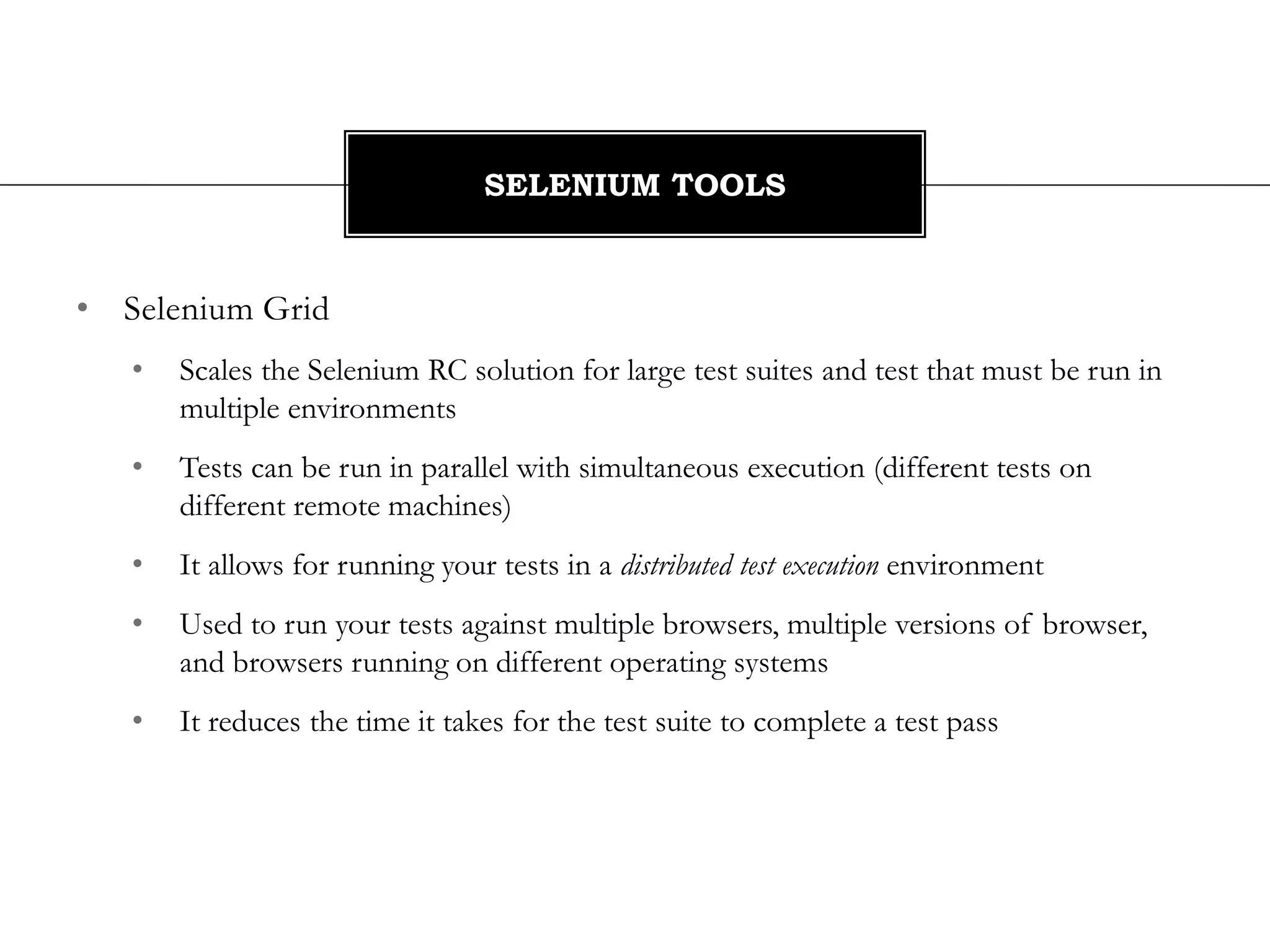 • Selenium Grid
• Scales the Selenium RC solution for large test suites and test that must be run in
multiple environments
• Tests can be run in parallel with simultaneous execution (different tests on
different remote machines)
• It allows for running your tests in a distributed test execution environment
• Used to run your tests against multiple browsers, multiple versions of browser,
and browsers running on different operating systems
• It reduces the time it takes for the test suite to complete a test pass
SELENIUM TOOLS
 