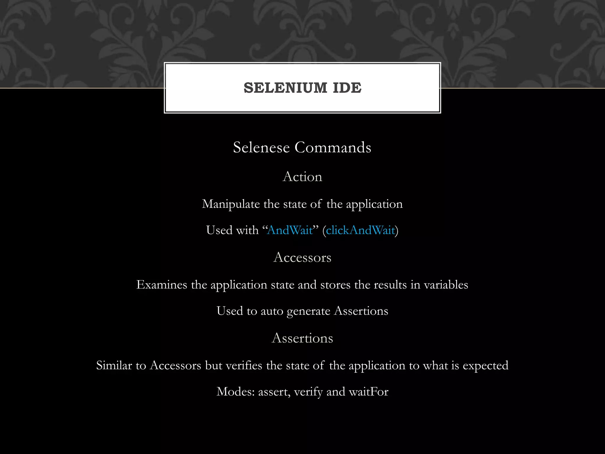 Selenese Commands
Action
Manipulate the state of the application
Used with “AndWait” (clickAndWait)
Accessors
Examines the application state and stores the results in variables
Used to auto generate Assertions
Assertions
Similar to Accessors but verifies the state of the application to what is expected
Modes: assert, verify and waitFor
SELENIUM IDE
 