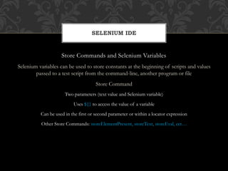 Store Commands and Selenium Variables
Selenium variables can be used to store constants at the beginning of scripts and values
passed to a test script from the command-line, another program or file
Store Command
Two parameters (text value and Selenium variable)
Uses ${} to access the value of a variable
Can be used in the first or second parameter or within a locator expression
Other Store Commands: storeElementPresent, storeText, storeEval, ect…
SELENIUM IDE
 