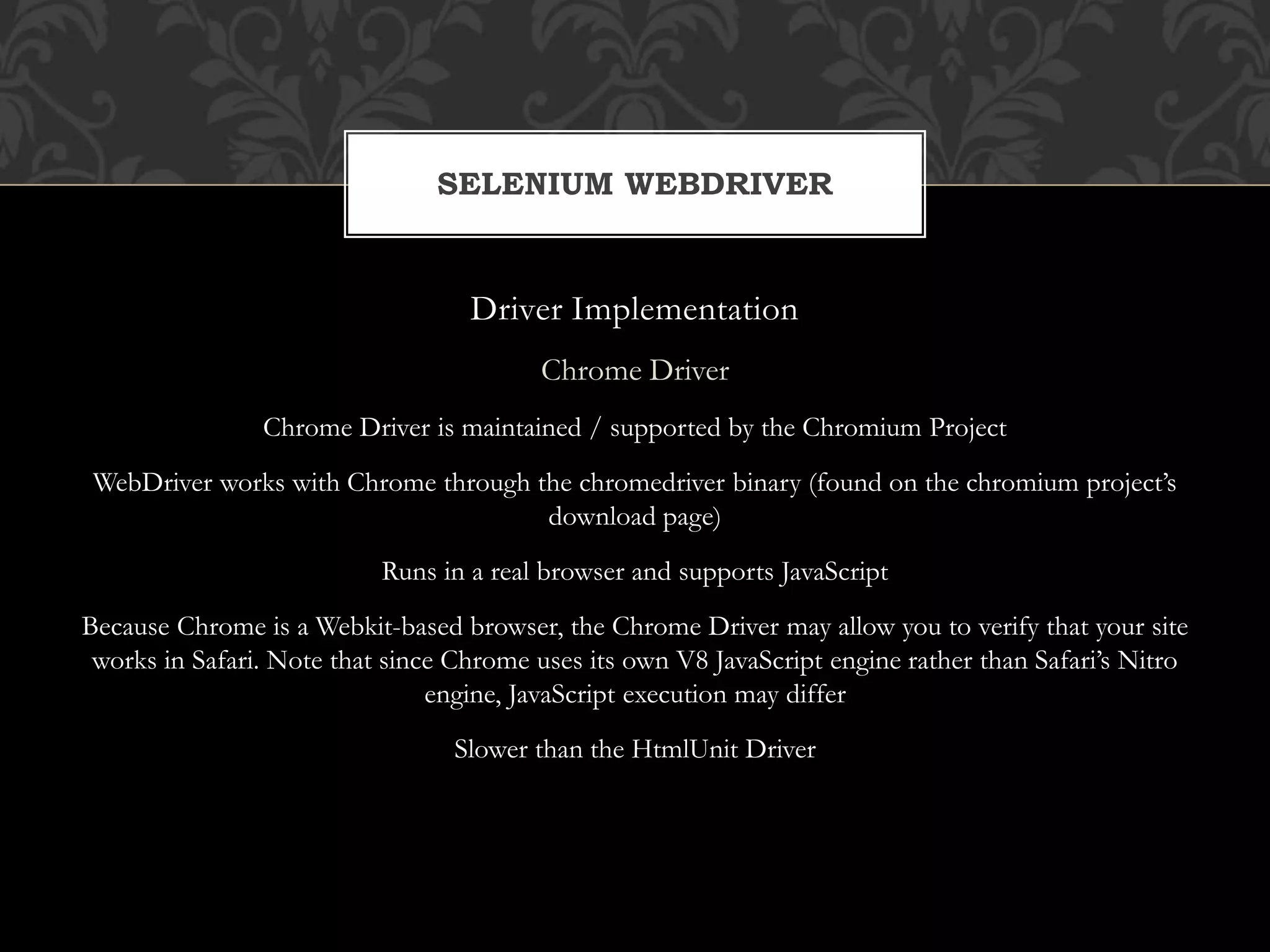 Driver Implementation
Chrome Driver
Chrome Driver is maintained / supported by the Chromium Project
WebDriver works with Chrome through the chromedriver binary (found on the chromium project’s
download page)
Runs in a real browser and supports JavaScript
Because Chrome is a Webkit-based browser, the Chrome Driver may allow you to verify that your site
works in Safari. Note that since Chrome uses its own V8 JavaScript engine rather than Safari’s Nitro
engine, JavaScript execution may differ
Slower than the HtmlUnit Driver
SELENIUM WEBDRIVER
 