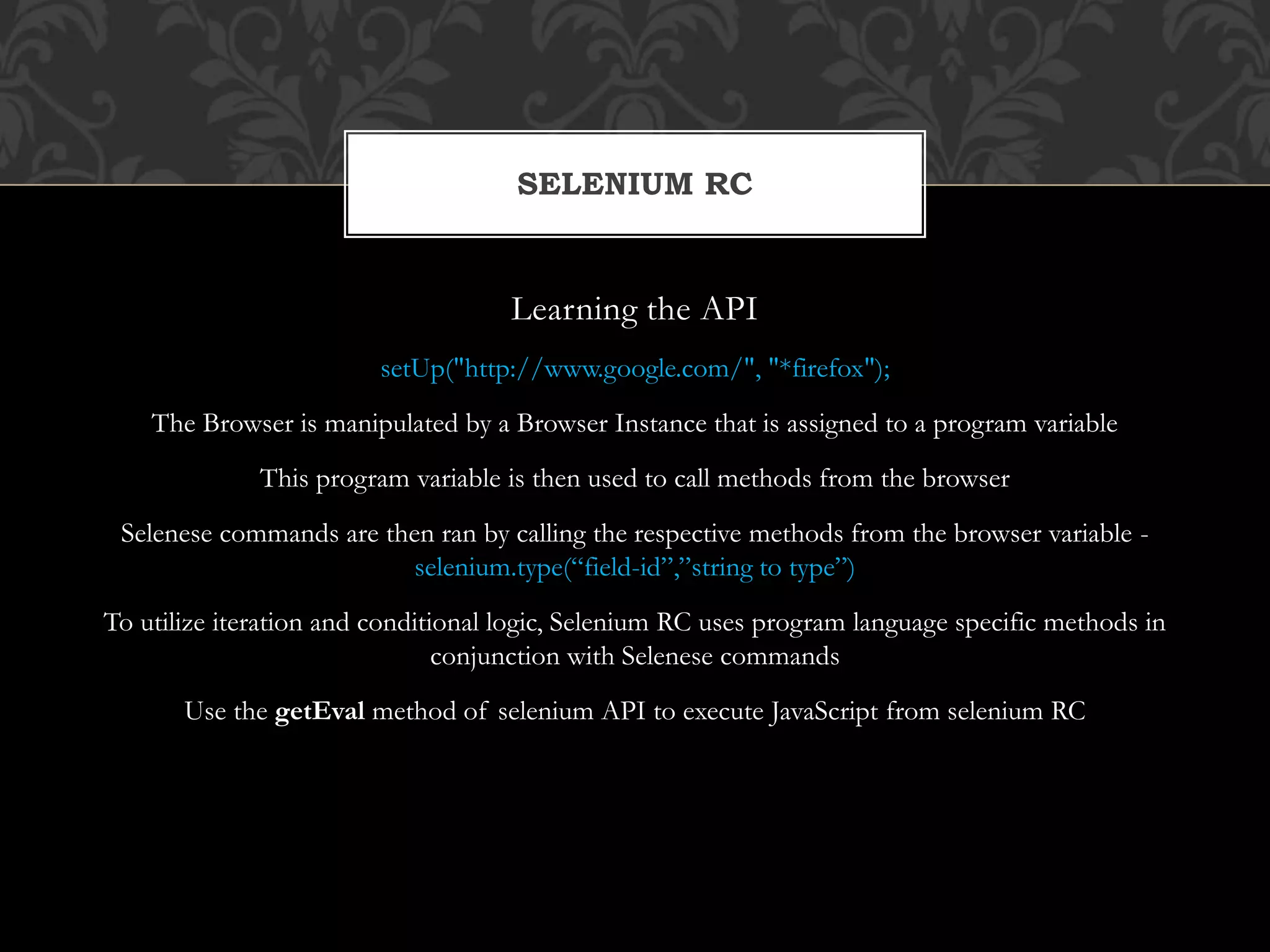 Learning the API
setUp("http://www.google.com/", "*firefox");
The Browser is manipulated by a Browser Instance that is assigned to a program variable
This program variable is then used to call methods from the browser
Selenese commands are then ran by calling the respective methods from the browser variable -
selenium.type(“field-id”,”string to type”)
To utilize iteration and conditional logic, Selenium RC uses program language specific methods in
conjunction with Selenese commands
Use the getEval method of selenium API to execute JavaScript from selenium RC
SELENIUM RC
 