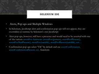 • Alerts, Pop-ups and Multiple Windows
• In Selenium, JavaScript alert and confirmation pop-ups will not appear, they are
overridden at runtime by Selenium’s own JavaScript
• Alert pop-ups, however, still have a presence and would need to be asserted with one
of the various assertFoo functions (assertFoo(pattern), assertFooPresent(),
assertFooNotPresent(), storeFoo(variable), storeFooPresent(variable), ect…
• Confirmation pop-ups select “Ok” by default and use assertConfirmation,
assertConfirmationPresent, ect.. functions
SELENIUM IDE
 