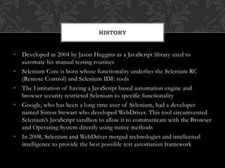 • Developed in 2004 by Jason Huggins as a JavaScript library used to
automate his manual testing routines
• Selenium Core is born whose functionality underlies the Selenium RC
(Remote Control) and Selenium IDE tools
• The Limitation of having a JavaScript based automation engine and
browser security restricted Selenium to specific functionality
• Google, who has been a long time user of Selenium, had a developer
named Simon Stewart who developed WebDriver. This tool circumvented
Selenium’s JavaScript sandbox to allow it to communicate with the Browser
and Operating System directly using native methods
• In 2008, Selenium and WebDriver merged technologies and intellectual
intelligence to provide the best possible test automation framework
HISTORY
 