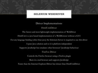 Driver Implementations
HtmlUnitDriver
The fastest and most lightweight implementation of WebDriver
HtmlUnit is a java based implementation of a WebBrowser without a GUI
For any language binding (other than java) the Selenium Server is required to use this driver
A pure Java solution and so it is platform independent
Supports JavaScript but emulates other browsers’ JavaScript behaviour
FireFox Driver
Controls the Firefox browser using a Firefox plugin
Runs in a real browser and supports JavaScript
Faster than the Internet Explorer Driver but slower than HtmlUnitDriver
SELENIUM WEBDRIVER
 