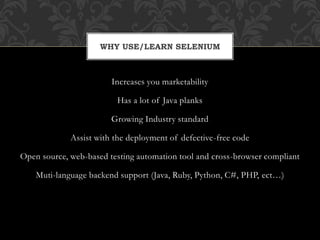 Increases you marketability
Has a lot of Java planks
Growing Industry standard
Assist with the deployment of defective-free code
Open source, web-based testing automation tool and cross-browser compliant
Muti-language backend support (Java, Ruby, Python, C#, PHP, ect…)
WHY USE/LEARN SELENIUM
 