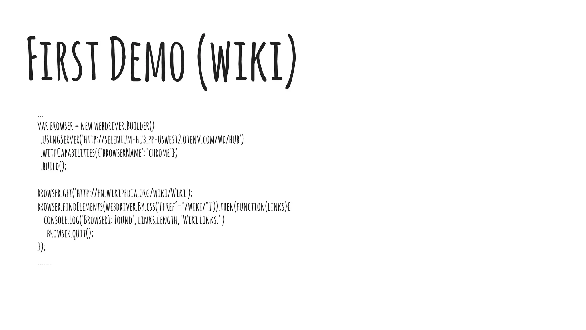 ...
varbrowser=newwebdriver.Builder()
.usingServer('http://selenium-hub.pp-uswest2.otenv.com/wd/hub')
.withCapabilities({'browserName':'chrome'})
.build();
browser.get('http://en.wikipedia.org/wiki/Wiki');
browser.findElements(webdriver.By.css('[href^="/wiki/"]')).then(function(links){
console.log('Browser1:Found',links.length,'Wikilinks.')
browser.quit();
});
........
FirstDemo(wiki)
 