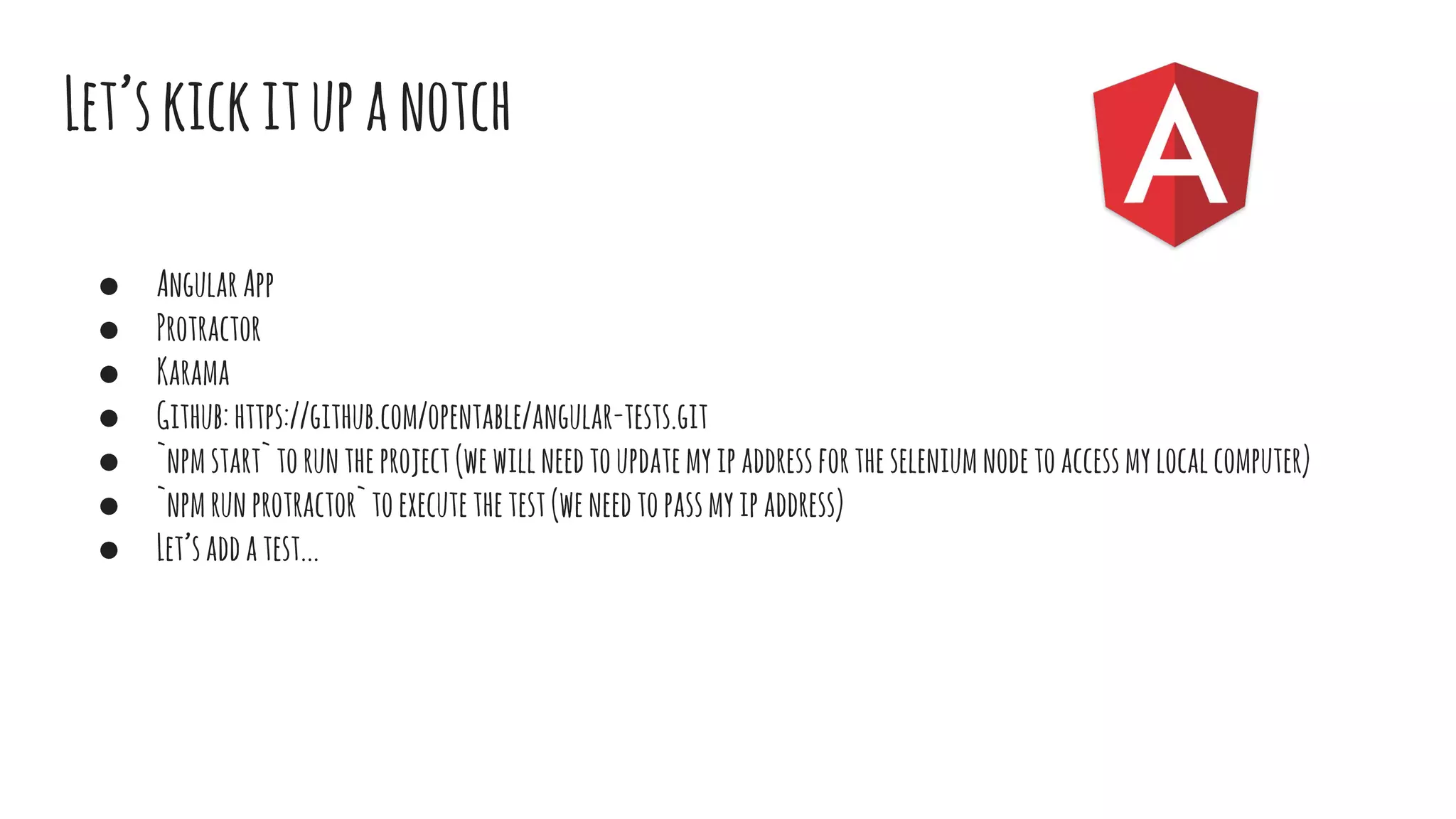 Let’skickitupanotch
● AngularApp
● Protractor
● Karama
● Github:https://github.com/opentable/angular-tests.git
● `npmstart`toruntheproject(wewillneedtoupdatemyipaddressfortheseleniumnodetoaccessmylocalcomputer)
● `npmrunprotractor`toexecutethetest(weneedtopassmyipaddress)
● Let’saddatest...
 