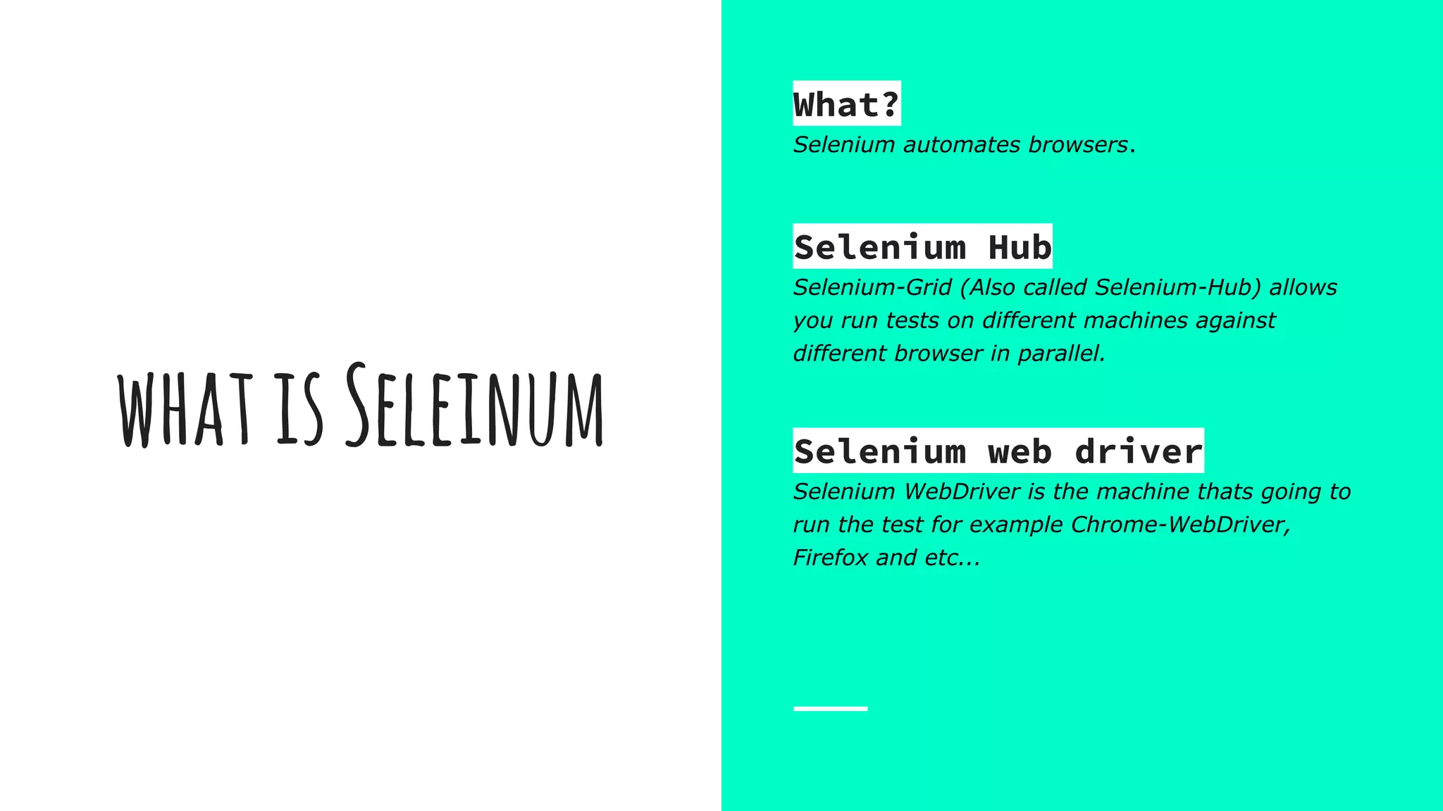 whatisSeleinum
What?
Selenium automates browsers.
Selenium Hub
Selenium-Grid (Also called Selenium-Hub) allows
you run tests on different machines against
different browser in parallel.
Selenium web driver
Selenium WebDriver is the machine thats going to
run the test for example Chrome-WebDriver,
Firefox and etc...
 