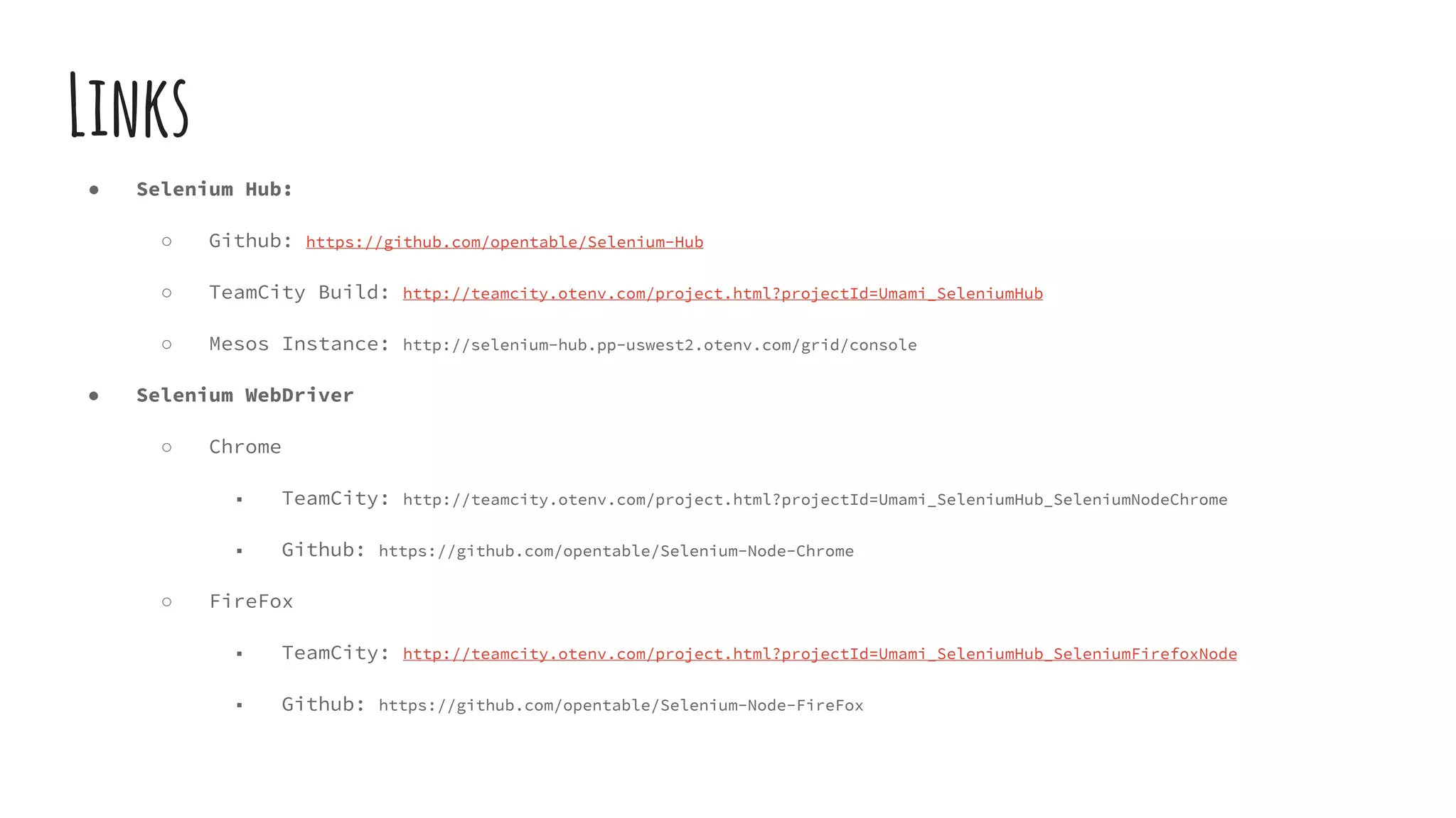 Links
● Selenium Hub:
○ Github: https://github.com/opentable/Selenium-Hub
○ TeamCity Build: http://teamcity.otenv.com/project.html?projectId=Umami_SeleniumHub
○ Mesos Instance: http://selenium-hub.pp-uswest2.otenv.com/grid/console
● Selenium WebDriver
○ Chrome
■ TeamCity: http://teamcity.otenv.com/project.html?projectId=Umami_SeleniumHub_SeleniumNodeChrome
■ Github: https://github.com/opentable/Selenium-Node-Chrome
○ FireFox
■ TeamCity: http://teamcity.otenv.com/project.html?projectId=Umami_SeleniumHub_SeleniumFirefoxNode
■ Github: https://github.com/opentable/Selenium-Node-FireFox
 