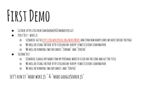 FirstDemo
● Github:https://github.com/doron2402/webdriver.git
● FirstTest-wiki.js
○ scenario:gotohttp://en.wikipedia.org/wiki/Wiki andfindhowmanylinkswehaveinsidethepage
○ WewillbeusingtheHub:http://selenium-hub.pp-uswest2.otenv.com/wd/hub
○ Wewillberunningtwoinstances`Chrome`and`Firefox`
● SecondTest
○ Scenario:Googlemynamefindmypersonalwebsiteclickonthelinkandgetthetitle
○ WewillbeusingtheHub:http://selenium-hub.pp-uswest2.otenv.com/wd/hub
○ Wewillberunningtwoinstances and`Firefox`
Let’srunit`nodewiki.js`&`nodegoogleSearch.js`
 
