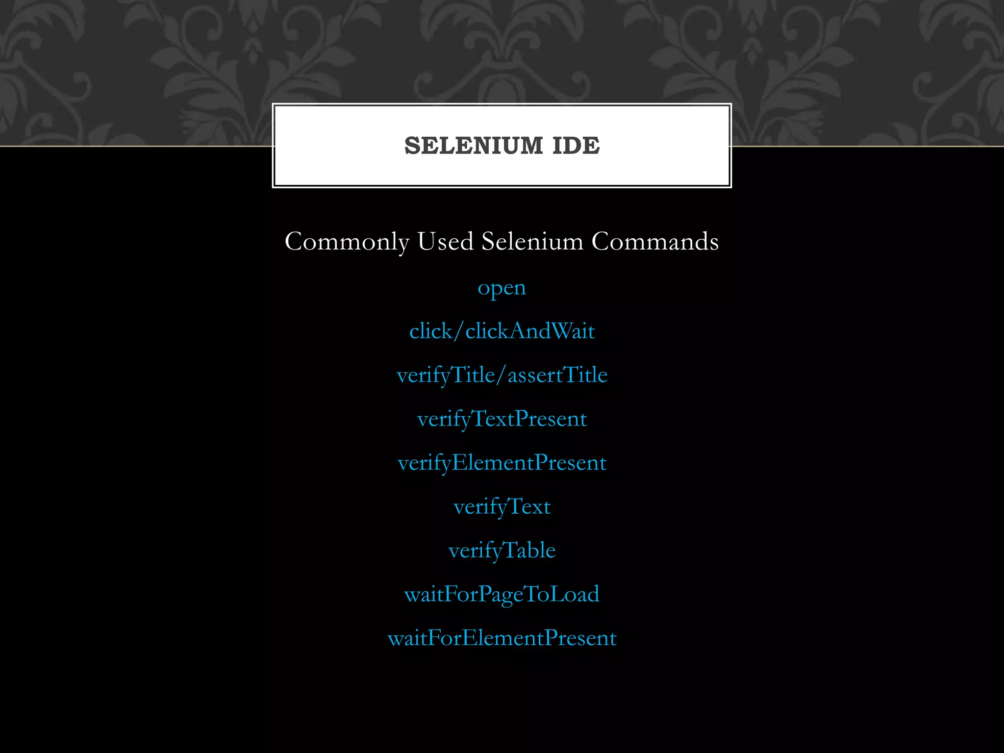 Commonly Used Selenium Commands
open
click/clickAndWait
verifyTitle/assertTitle
verifyTextPresent
verifyElementPresent
verifyText
verifyTable
waitForPageToLoad
waitForElementPresent
SELENIUM IDE
 