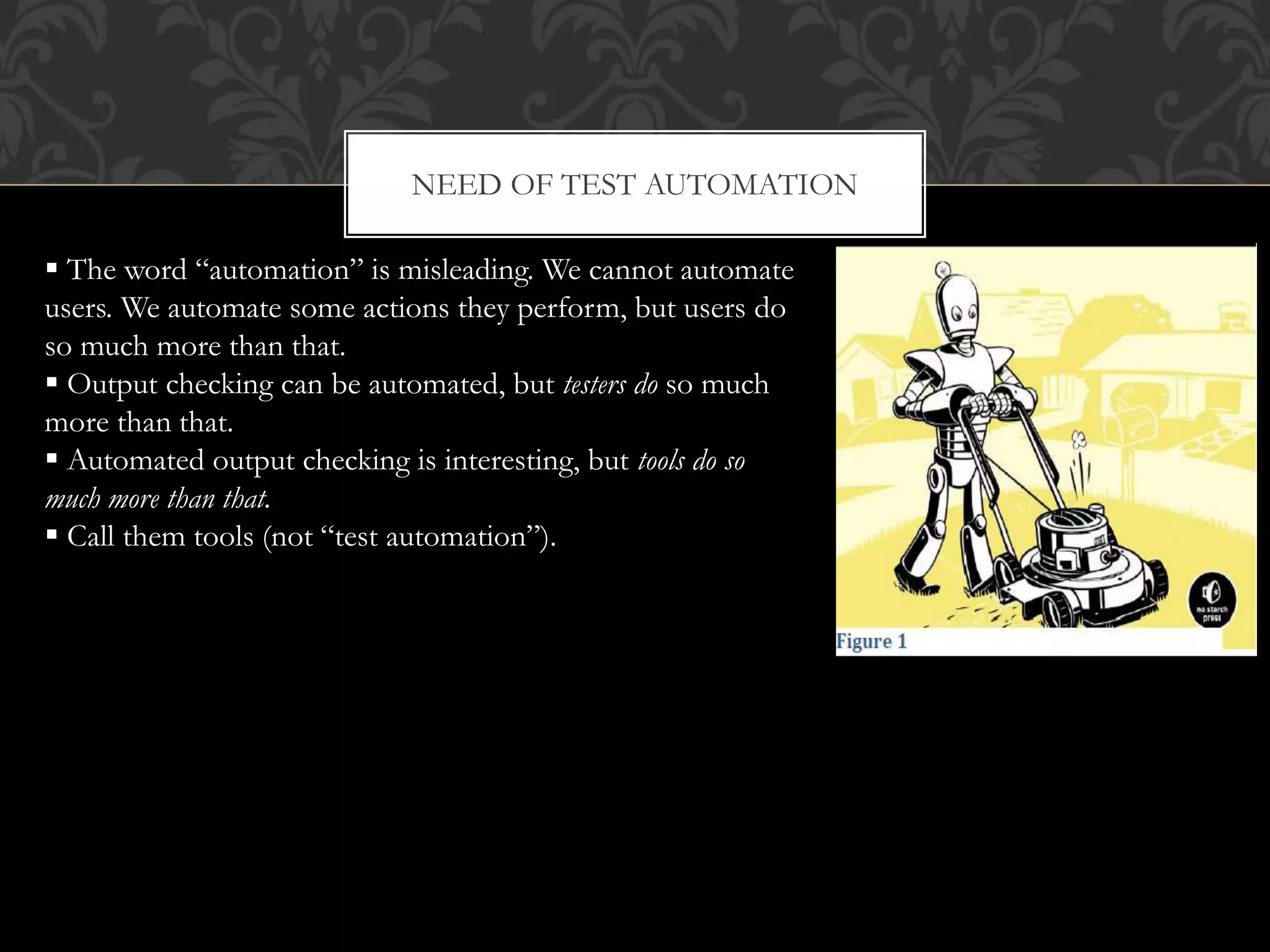 NEED OF TEST AUTOMATION
 The word “automation” is misleading. We cannot automate
users. We automate some actions they perform, but users do
so much more than that.
 Output checking can be automated, but testers do so much
more than that.
 Automated output checking is interesting, but tools do so
much more than that.
 Call them tools (not “test automation”).
 