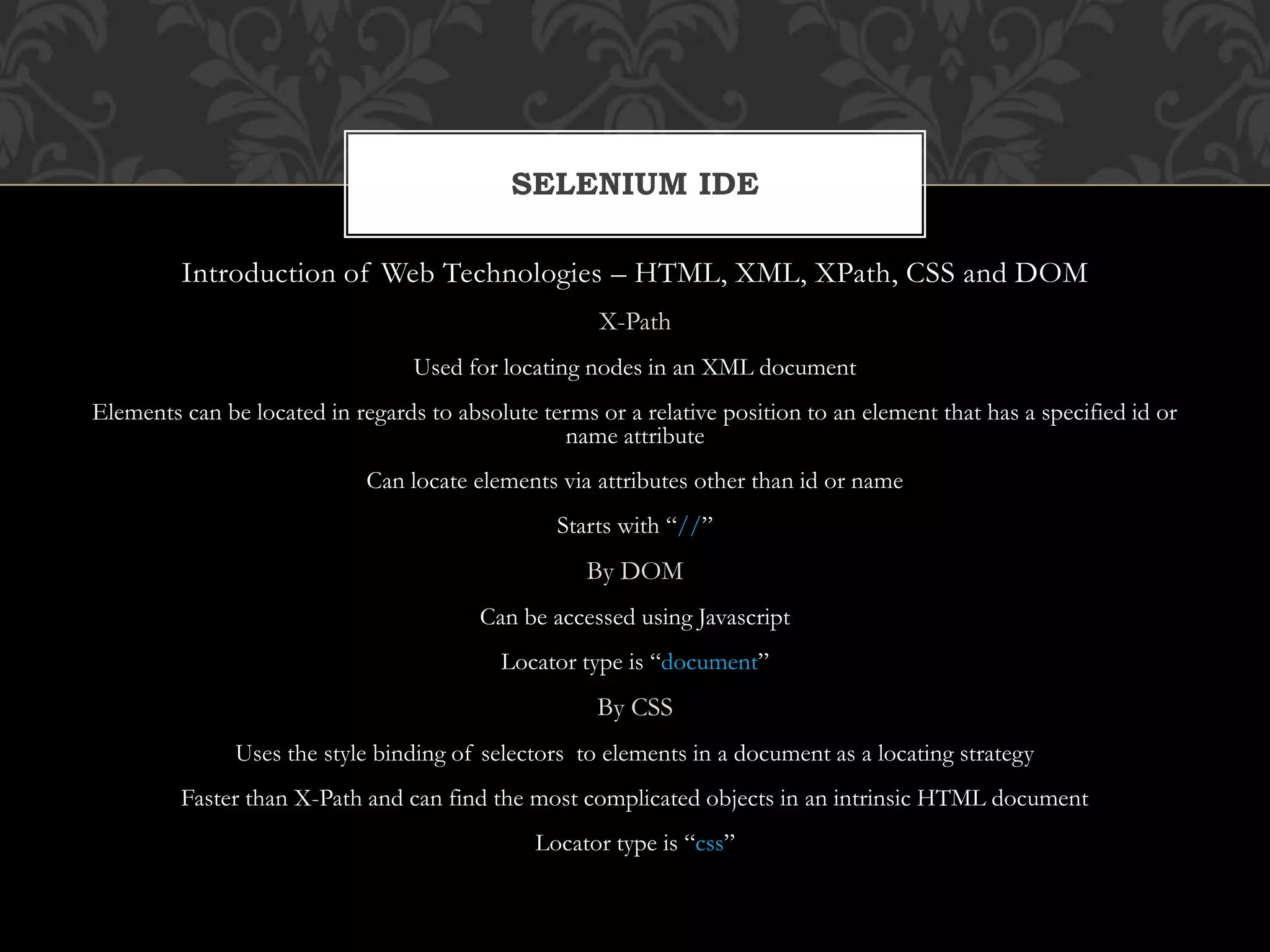 Introduction of Web Technologies – HTML, XML, XPath, CSS and DOM
X-Path
Used for locating nodes in an XML document
Elements can be located in regards to absolute terms or a relative position to an element that has a specified id or
name attribute
Can locate elements via attributes other than id or name
Starts with “//”
By DOM
Can be accessed using Javascript
Locator type is “document”
By CSS
Uses the style binding of selectors to elements in a document as a locating strategy
Faster than X-Path and can find the most complicated objects in an intrinsic HTML document
Locator type is “css”
SELENIUM IDE
 