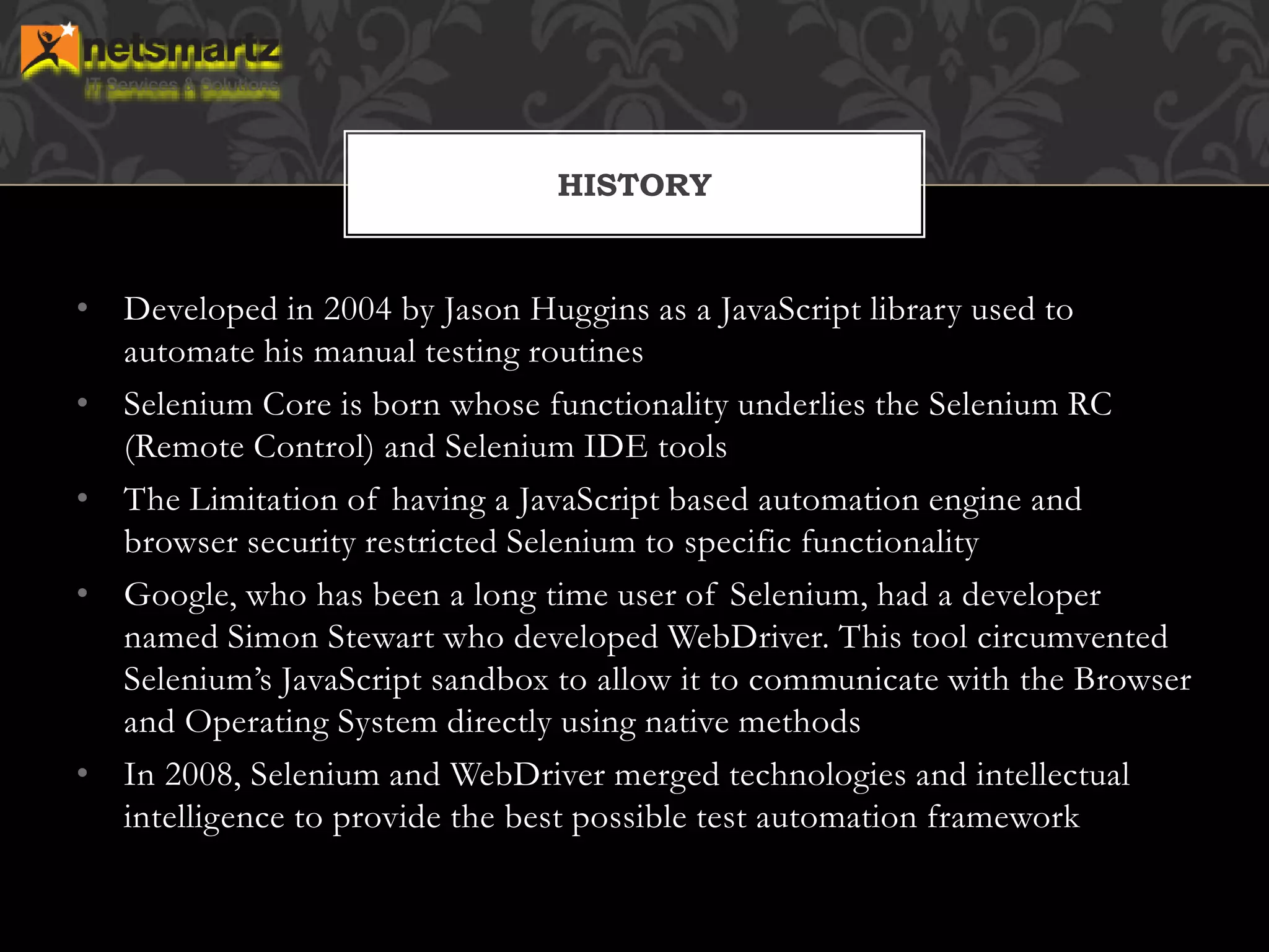 • Developed in 2004 by Jason Huggins as a JavaScript library used to
automate his manual testing routines
• Selenium Core is born whose functionality underlies the Selenium RC
(Remote Control) and Selenium IDE tools
• The Limitation of having a JavaScript based automation engine and
browser security restricted Selenium to specific functionality
• Google, who has been a long time user of Selenium, had a developer
named Simon Stewart who developed WebDriver. This tool circumvented
Selenium’s JavaScript sandbox to allow it to communicate with the Browser
and Operating System directly using native methods
• In 2008, Selenium and WebDriver merged technologies and intellectual
intelligence to provide the best possible test automation framework
HISTORY
 