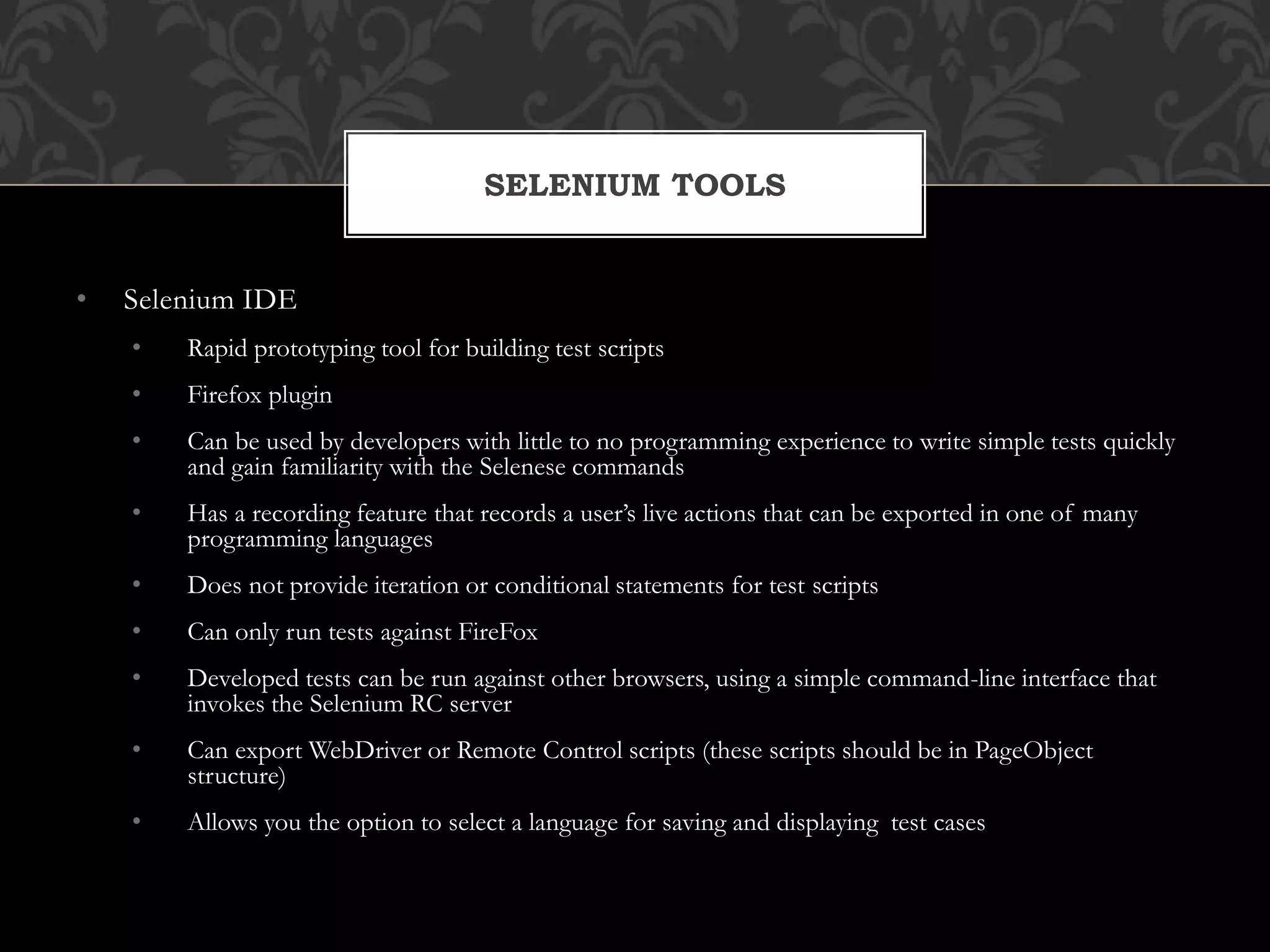 • Selenium IDE
• Rapid prototyping tool for building test scripts
• Firefox plugin
• Can be used by developers with little to no programming experience to write simple tests quickly
and gain familiarity with the Selenese commands
• Has a recording feature that records a user’s live actions that can be exported in one of many
programming languages
• Does not provide iteration or conditional statements for test scripts
• Can only run tests against FireFox
• Developed tests can be run against other browsers, using a simple command-line interface that
invokes the Selenium RC server
• Can export WebDriver or Remote Control scripts (these scripts should be in PageObject
structure)
• Allows you the option to select a language for saving and displaying test cases
SELENIUM TOOLS
 