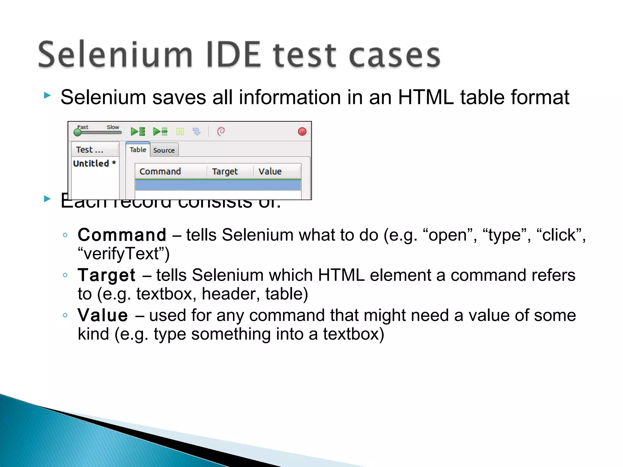  Selenium saves all information in an HTML table format
 Each record consists of:
◦ Command – tells Selenium what to do (e.g. “open”, “type”, “click”,
“verifyText”)
◦ Target – tells Selenium which HTML element a command refers
to (e.g. textbox, header, table)
◦ Value – used for any command that might need a value of some
kind (e.g. type something into a textbox)
 