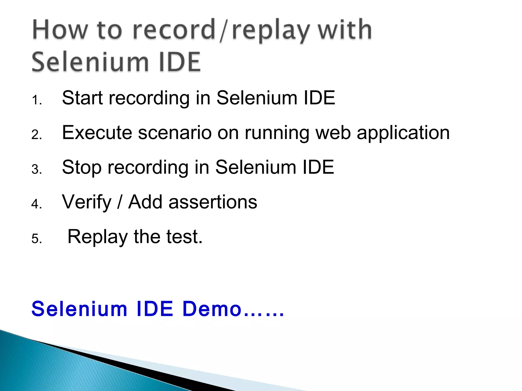 1. Start recording in Selenium IDE
2. Execute scenario on running web application
3. Stop recording in Selenium IDE
4. Verify / Add assertions
5. Replay the test.
Selenium IDE Demo……
 