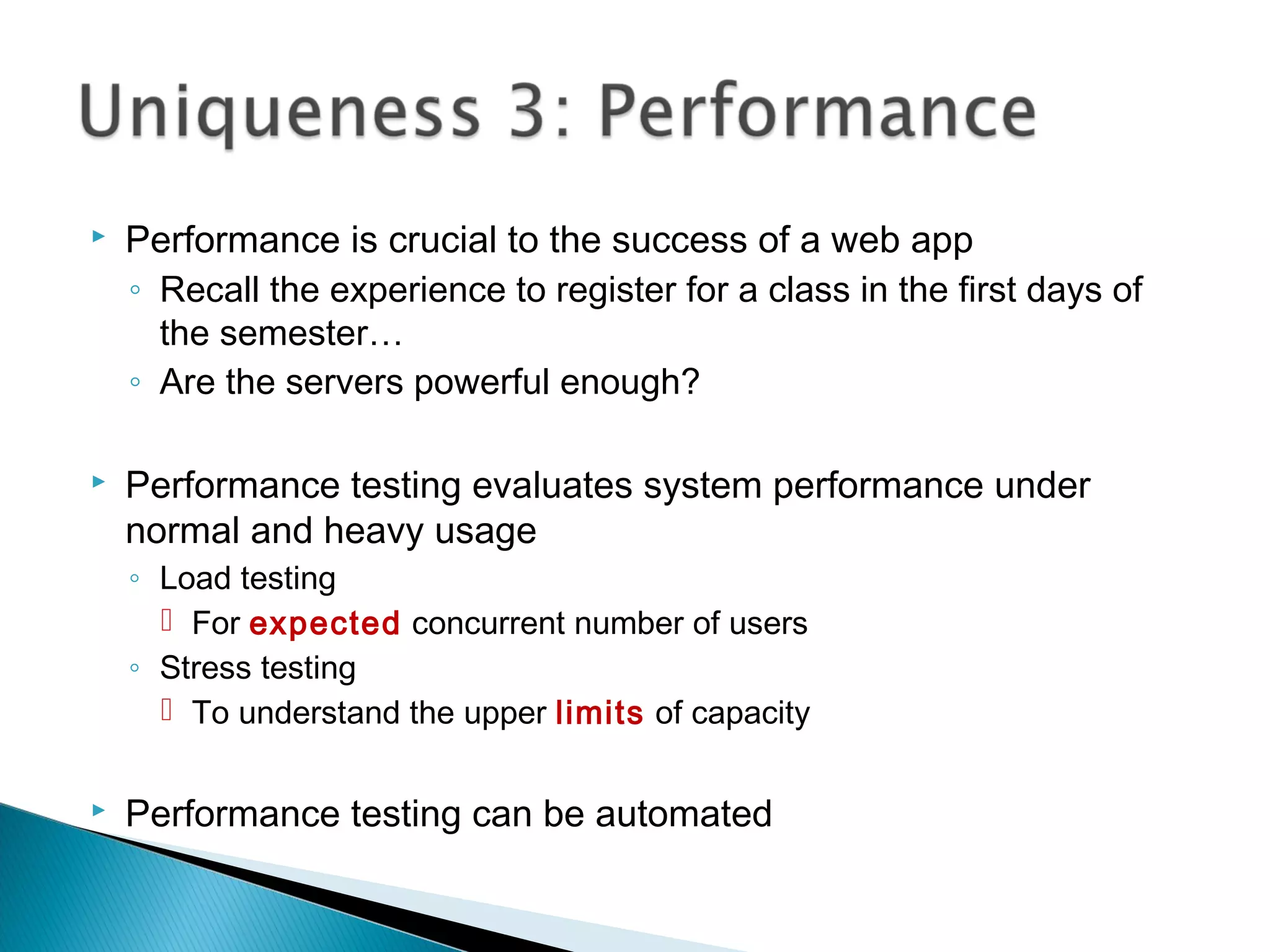  Performance is crucial to the success of a web app
◦ Recall the experience to register for a class in the first days of
the semester…
◦ Are the servers powerful enough?
 Performance testing evaluates system performance under
normal and heavy usage
◦ Load testing
 For expected concurrent number of users
◦ Stress testing
 To understand the upper limits of capacity
 Performance testing can be automated
 
