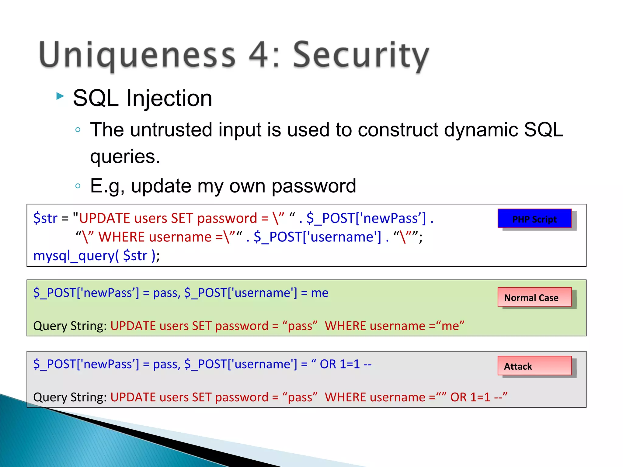  SQL Injection
◦ The untrusted input is used to construct dynamic SQL
queries.
◦ E.g, update my own password
$str = "UPDATE users SET password = ” “ . $_POST['newPass’] .
“” WHERE username =”“ . $_POST['username'] . “””;
mysql_query( $str );
$_POST['newPass’] = pass, $_POST['username'] = me
Query String: UPDATE users SET password = “pass” WHERE username =“me”
$_POST['newPass’] = pass, $_POST['username'] = “ OR 1=1 --
Query String: UPDATE users SET password = “pass” WHERE username =“” OR 1=1 --”
Normal CaseNormal Case
AttackAttack
PHP ScriptPHP Script
 