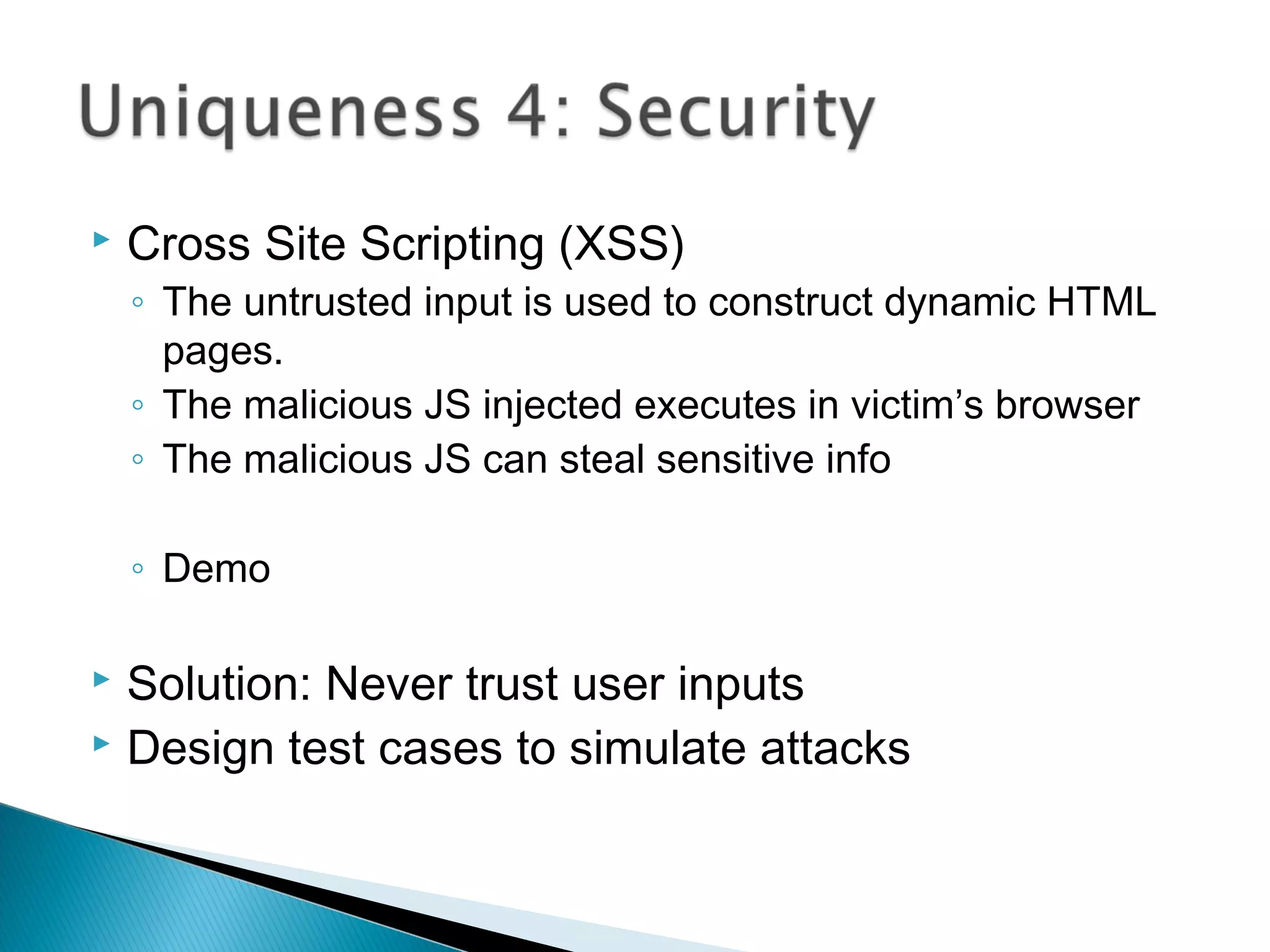  Cross Site Scripting (XSS)
◦ The untrusted input is used to construct dynamic HTML
pages.
◦ The malicious JS injected executes in victim’s browser
◦ The malicious JS can steal sensitive info
◦ Demo
 Solution: Never trust user inputs
 Design test cases to simulate attacks
 