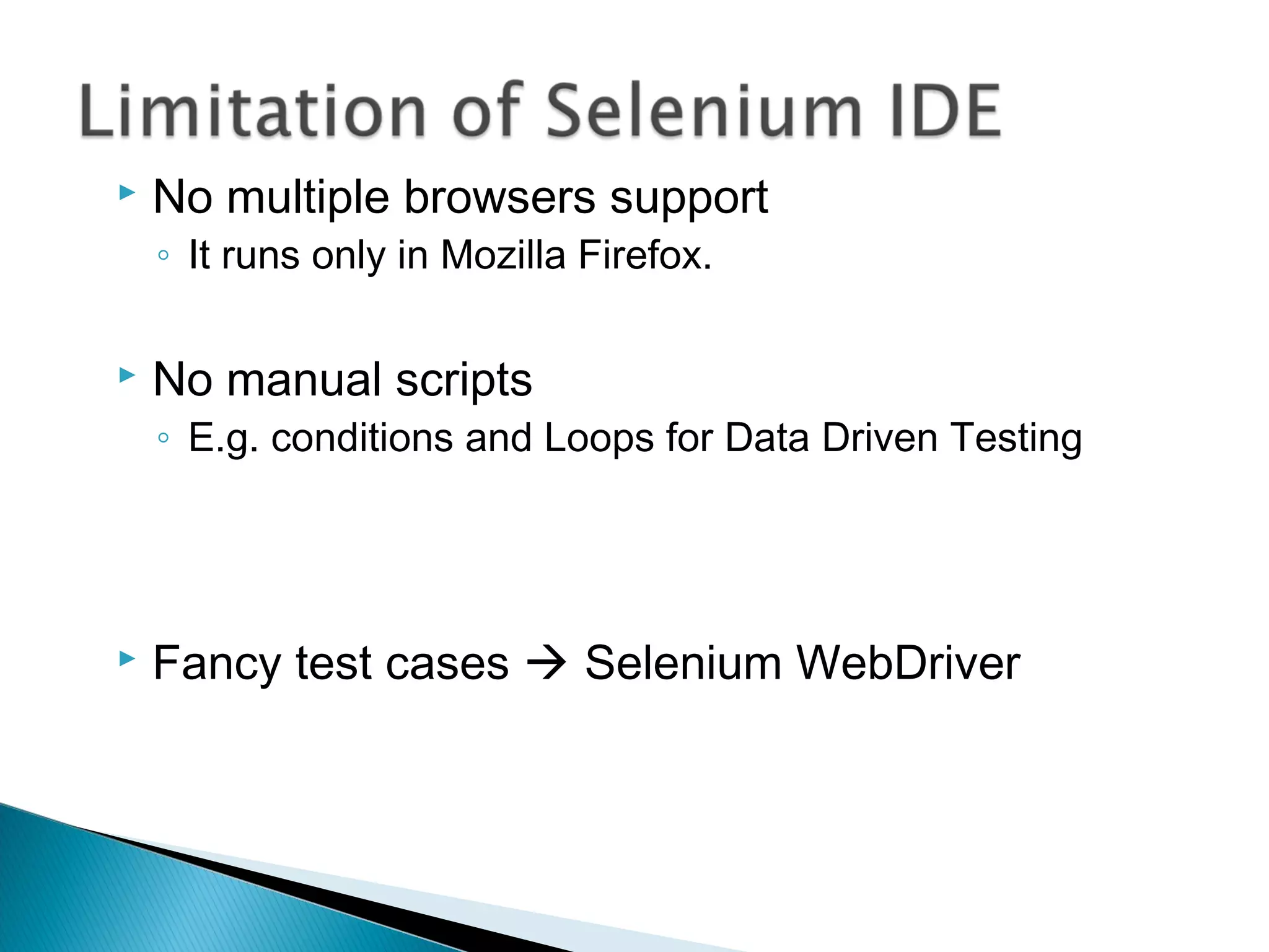  No multiple browsers support
◦ It runs only in Mozilla Firefox.
 No manual scripts
◦ E.g. conditions and Loops for Data Driven Testing
 Fancy test cases  Selenium WebDriver
 